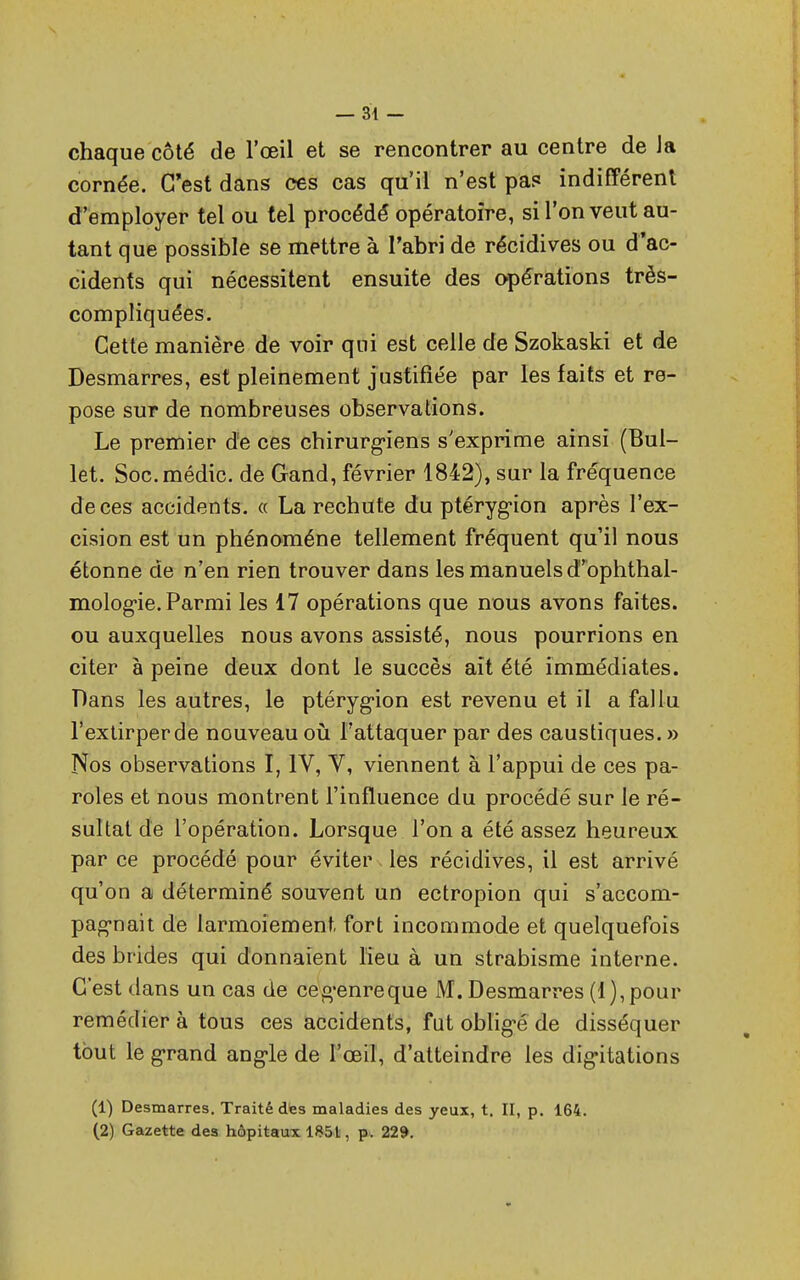 chaque côté de l'œil et se rencontrer au centre de Ja cornée. C'est dans ces cas qu'il n'est pas indifférent d'employer tel ou tel procédé opératoire, si l'on veut au- tant que possible se mettre à l'abri de récidives ou d'ac- cidents qui nécessitent ensuite des opérations très- compliquées. Cette manière de voir qui est celle de Szokaski et de Desmarres, est pleinement justifiée par les faits et re- pose sur de nombreuses observations. Le premier de ces chirurg-iens s'exprime ainsi (Bul- let. Soc.médic. de Gand, février 1842), sur la fréquence de ces accidents. « La rechute du ptérygion après l'ex- cision est un phénomène tellement fréquent qu'il nous étonne de n'en rien trouver dans les manuels d^ophthal- mologie. Parmi les 17 opérations que nous avons faites, ou auxquelles nous avons assisté, nous pourrions en citer à peine deux dont le succès ait été immédiates. Dans les autres, le ptérygion est revenu et il a fallu l'extirper de nouveau où l'attaquer par des caustiques. » Nos observations I, IV, V, viennent à l'appui de ces pa- roles et nous montrent l'influence du procédé sur le ré- sultat de l'opération. Lorsque l'on a été assez heureux par ce procédé pour éviter les récidives, il est arrivé qu'on a déterminé souvent un ectropion qui s'accom- pag*nait de larmoiement, fort incommode et quelquefois des brides qui donnaient lieu à un strabisme interne. C'est dans un cas de ceg-enreque M. Desmarres (1), pour remédier à tous ces accidents, fut oblig-é de disséquer tout le grand angle de l'œil, d'atteindre les digitations (1) Desmarres. Traité des maladies des yeux, t. II, p. 164. (2) Gazette des hôpitaux 1851, p. 229.