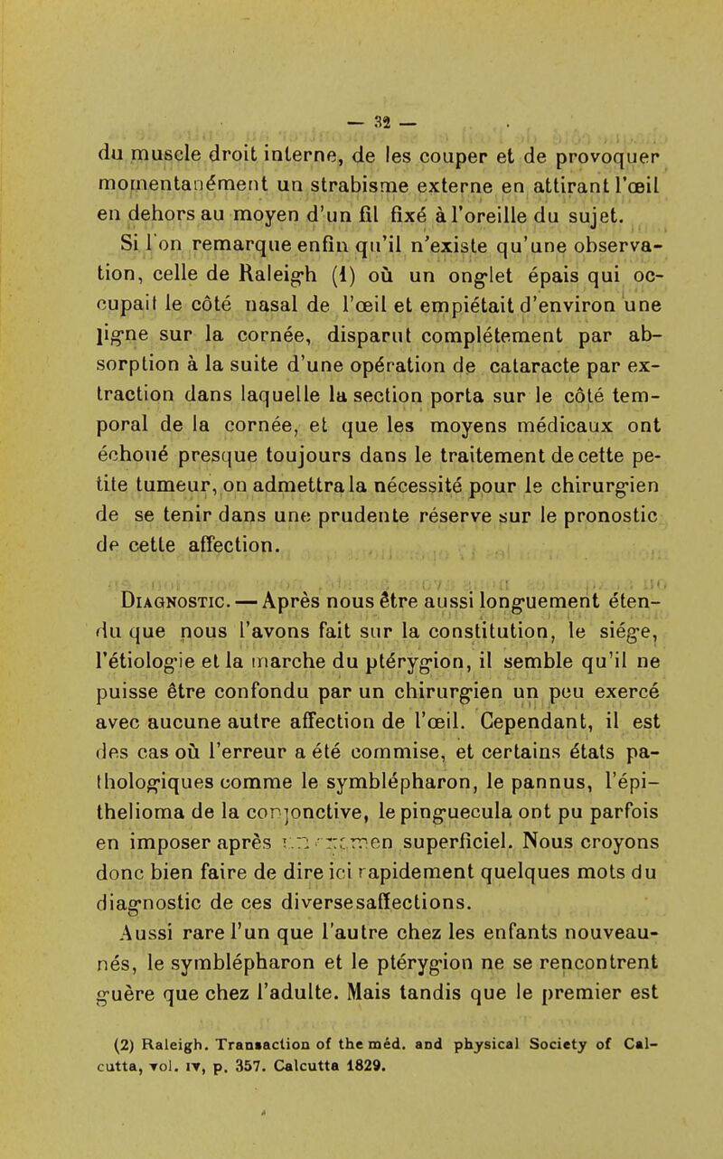 du muscle droit interne, de les couper et de provoquer momentanément un strabisme externe en attirant l'œil en dehors au moyen d'un fil fixé à l'oreille du sujet. Si l'on remarque enfin qu'il n'existe qu'une observa- tion, celle de Raleigh (i) où un onglet épais qui oc- cupait le côté nasal de l'œil et empiétait d'environ une ligne sur la cornée, disparut complètement par ab- sorption à la suite d'une opération de cataracte par ex- traction dans laquelle la section porta sur le côté tem- poral de la cornée, et que les moyens médicaux ont échoué presque toujours dans le traitement de cette pe- tite tumeur, on admettra la nécessité pour le chirurgien de se tenir dans une prudente réserve sur le pronostic de cette affection. Diagnostic. — Après nous être aussi longuement éten- du que nous l'avons fait sur la constitution, le siège, l'étiologie et la marche du ptérygion, il semble qu'il ne puisse être confondu par un chirurgien un peu exercé avec aucune autre affection de l'œil. Cependant, il est des cas où l'erreur a été commise, et certains états pa- thologiques comme le symblépharon, le pannus, l'épi— thelioma de la conjonctive, lepinguecula ont pu parfois en imposer après r.r: rr'rren superficiel. Nous croyons donc bien faire de dire ici rapidement quelques mots du diagnostic de ces diversesaffections. Aussi rare l'un que l'autre chez les enfants nouveau- nés, le symblépharon et le ptérygion ne se rencontrent guère que chez l'adulte. Mais tandis que le premier est (2) Raleigh. Transaction of the méd. and physical Society of Cal- cutta, roi. nr, p. 357. Calcutta 1829.