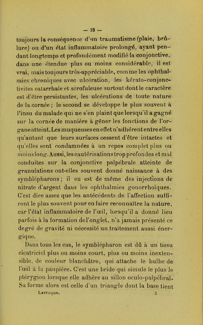 toujours la conséquence d'un traumatisme (plaie, brû- lure) ou d'un état inflammatoire prolongé, ayant pen- dant longtemps et profondément modifié la conjonctive, dans une étendue plus ou moins considérable, il est vrai, mais toujours très-appréciable, comme les ophthal- mies chroniques avec ulcération, les kérato-conjonc- tiviles catarrhale et scrofuleuse surtout dont le caractère est d'être persistantes, les ulcérations de toute nature de la cornée ; le second se développe le plus souvent à l'insu du malade qui ne s'en plaint que lorsqu il a gagné sur la cornée de manière à gêner les fonctions de l'or- gane atteint.Lesmuqueuses en effet n'adhèrent entre elles qu'autant que leurs surfaces cessent d'être intactes et qu'elles sont condamnées à un repos complet plus ou moi nslong. Aussi, les cautérisations trop profondes et mal conduites sur la conjonctive palpébrale atteinte de granulations ont-elles souvent donné naissance à des symblépharons ; il en est de même des injections de nitrate d'argent dans les ophthalmies gonorrhoïques. C'est dire assez que les antécédents de l'affection suffi- ront le plus souvent pour en faire reconnaître la nature, car l'état inflammatoire de l'œil, lorsqu'il a donné lieu parfois à la formation del'onglet, n'a jamais présenté ce degré de gravité ni nécessité un traitement aussi éner- gique. Dans tous les cas, le symblépharon est dû à un tissu cicatriciel plus ou moins court, plus ou moins inexten- sible, de couleur blanchâtre, qui attache le bulbe de l'œil à la paupière. C'est une bride qui simule le plus le ptérygion lorsque elle adhère au sillon oculo-palpébral. Sa forme alors est celle d'un triangle dont la base tient Larroque. 5