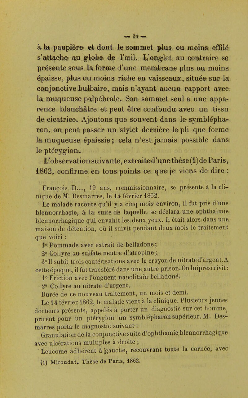 àlft paupière et dont le sommet plus ou moins effilé s'attache au g-lobe^ de l'œil. L'onglet au contraire se présente sous la forme d'une meE&brane plus ou moins épaisse, plus ou moins riche en vaisseaux, située' sur la conjonctive bulbaire,, mais n'ayant aucun rapport avec la muqueuse palpébrale. Son sommet seul a une appa- rence blanchâtre et peut être confondu avec un tissu de cicatrice» Ajoutons que souvent dans le symblépha- ron, on peut passer un stylet derrière le pli que forme la muqueuse épaissie; cela n'est jamais possible dans le ptérygion. L'observation suivante, extraite d'une thèse ( 1 ) de Paris, 1862, confirme en tous points ce que je viens de dire : François D..., 19 ans, commissionnaire, se présente à la cli- nique de M. Desmarres, le 14 février 1862. Le malade raconte qu'il y a cinq mois environ, il fut pris d'une blennorrhagie, à la suite de laquelle se déclara une ophtbalmie blennorrhagique qui envahit les deux yeux. Il était alors dans une maison de détention, où il suivit pendant deux mois le traitement que voici : 1° Pommade avec extrait de belladone; 2° Collyre au sulfate neutre d'atropine; 3°I1 subit trois cautérisations avec le crayon de nitrated'argent.A cette époque, il fut transféré dans une autre prison. On luiprescri vit: 1° Friction avec l'Onguent napolitain belladoné. 2° Collyre au nitrate d'argent. Durée de ce nouveau traitement, un mois et demi. Le 14 février 1862, le malade vient à la clinique. Plusieurs jeunes docteurs présents, appelés à porter un diagnostic sur cet homme, prirent pour un ptérygion un symblépharon supérieur. M. Des- marres porta le diagnostic suivant : Granulation de la conjonctive suite d'ophthamie blennorrhagique avec ulcérations multiples à droite ; Leucome adhérent à [gauche, recouvrant toute la cornée, avec (1) Miroudat. Thèse de Paris, 1862.