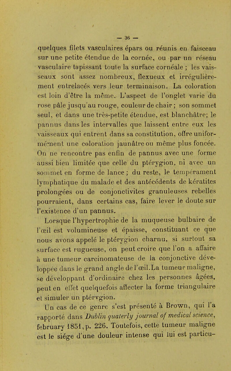 quelques filets vasculaires épars ou réunis en faisceau sur une petite étendue de la cornée, ou par un réseau vasculaire tapissant touie la surface cornéale ; les vais- seaux sont assez nombreux, flexueux et irrégulière- ment entrelacés vers leur terminaison. La coloration est loin d'être la même. L'aspect de l'onglet varie du rose pâle jusqu'au rouge, couleur de chair ; son sommet seul, et dans une très-petite étendue, est blanchâtre; le pannus dans les intervalles que laissent entre eux les vaisseaux qui entrent dans sa constitution, offre unifor- mément une coloration jaunâtre ou même plus foncée. On ne rencontre pas enfin de pannus avec une forme aussi bien limitée que celle du ptérygion, ni avec un sommet en forme de lance; du reste, le tempérament lymphatique du malade et des antécédents de kératites prolongées ou de conjonctivites granuleuses rebelles pourraient, dans certains cas, faire lever le doute sur l'existence d'un pannus. Lorsque l'hypertrophie de la muqueuse bulbaire de l'œil est volumineuse et épaisse, constituant ce que nous avons appelé le ptérygion charnu, si surtout sa surface est rugueuse, on peut croire que l'on a affaire à une tumeur carcinomateuse de la conjonctive déve- loppée dans le grand angle de l'œil.La tumeur maligne, se développant d'ordinaire chez les personnes âgées, peut en effet quelquefois affecter la forme triangulaire et simuler un ptérvgion. Un cas de ce genre s'est présenté à Brown, qui l'a rapporté dans Dublin quaterly journal of médical science, february 1851, p. 226. Toutefois, cette tumeur maligne est le siège d'une douleur intense qui lui est particu-