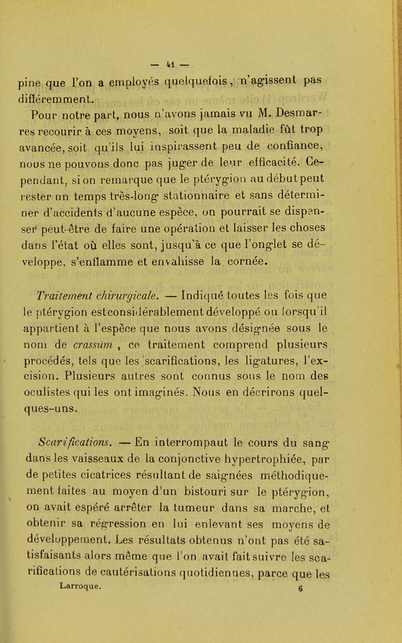 pine que l'on a employés quelquefois, n'agissent pas différemment. Pour notre part, nous n'avons jamais vu M. Desmar- res recourir à ces moyens, soit que la maladie fût trop avancée, soit qu'ils lui inspirassent peu de confiance, nous ne pouvons donc pas juger de leur efficacité. Ce- pendant, si on remarque que le ptérygion audébutpeut rester un temps très-long* stationnaire et sans détermi- ner d'accidents d'aucune espèce, on pourrait se disp?n- ser peut- être de faire une opération et laisser les choses dans l'état où elles sont, jusqu'à ce que l'ongiet se dé- veloppe, s'enflamme et envahisse la cornée. Traitement chirurgicale. — Indiqué toutes les fois que le ptérygion estconsidérablement développé ou lorsqu'il appartient à l'espèce que nous avons désignée sous le nom de crassùm , ce traitement comprend plusieurs procédés, tels que les 'scarifications, les ligatures, l'ex- cision. Plusieurs autres sont connus sous le nom des oculistes qui les ont imaginés. Nous en décrirons quel- ques-uns. Scarifications. — En interrompaut le cours du sang* dans les vaisseaux de la conjonctive hypertrophiée, par de petites cicatrices résultant de saig*nées méthodique- ment faites au moyen d'un bistouri sur le ptérygion, on avait espéré arrêter la tumeur dans sa marche, et obtenir sa régression en lui enlevant ses moyens de développement. Les résultats obtenus n'ont pas été sa- tisfaisants alors même que l'on avait fait suivre les sca- rifications de cautérisations quotidiennes, parce que les Larroque. g