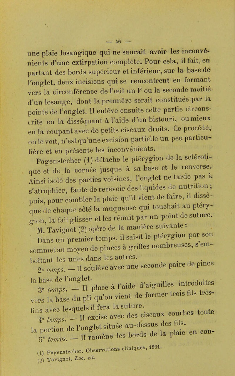 une plaie losangique qui ne saurait avoir les inconvé- nients d'une extirpation complète. Pour cela, il fait, en partant des bords supérieur et inférieur, sur la base de J'onglet, deux incisions qui se rencontrent en formant vers la circonférence de l'œil un V ou la seconde moitié d'un losange, dont la première serait constituée par la poiDte de l'onglet. Il enlève ensuite cette partie circons- crite en la disséquant à l'aide d'un bistouri, ou mieux en la coupant avec de petits ciseaux droits. Ce procédé, on le voit, n'est qu'une excision partielle un peu particu- lière et en présente les inconvénients. Pagenstecher (1) détache le ptérygion de la scléroti- que et de la cornée jusque à sa base et le renverse. Ainsi isolé des parties voisines, l'onglet ne tarde pas a s'atrophier, faute de recevoir des liquides de nutrition; puis, pour combler la plaie qu'il vient de faire, il dissè- que de chaque côté la muqueuse qui touchait au ptéry- gion, la fait glisser et les réunit par un point de suture. M Tavignot (2) opère de la manière suivante : Dans un premier temps, il saisit le ptérygion par son sommet au moyen de pinces à griffes nombreuses, s em- boîtant les unes dans les autres. 2o tmpSm _ H soulève avec une seconde paire de pmce vers lX; du pliVon vient de former trois Els très- tt) Pagenstecher. Observations cliniques, 1861. (2) Ta\ignot. Loc. cit.