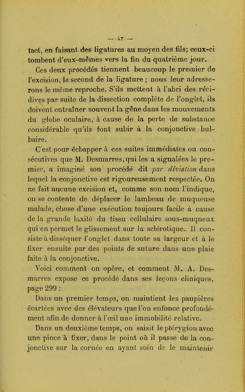 tact, en faisant des ligatures au moyen des fils; ceux-ci tombent d'eux-mêmes vers la fin du quatrième jour. Ces deux procédés tiennent beaucoup le premier de l'excision, le second de la ligature ; nous leur adresse- rons le même reproche. S'ils mettent à l'abri des réci- dives par suite de la dissection complète de l'onglet, ils doivent entraîner souvent la gêne dans les mouvements du globe oculaire, à cause de la perte de substance considérable qu'ils font subir à la conjonctive bul- baire. C'est pour échapper à ces suites immédiates ou con- sécutives que M. Desmarres, qui les a signalées le pre- mier, a imaginé son procédé dit par déviation dans lequel la conjonctive est rigoureusement respectée. On ne fait aucune excision et, comme son nom l'indique, on se contente de déplacer le lambeau de muqueuse malade, chose d'une exécution toujours facile à cause de la grande laxité du tissu cellulaire sous-muqneux qui en permet le glissement sur la sclérotique. Il con- siste à disséquer l'onglet dans toute sa largeur et à le fixer ensuite par des points de suture dans une plaie faite à la conjonctive. Voici comment on opère, et comment M. A. Des- marres expose ce procédé dans ses leçons cliniques, page 299 : Dans un premier temps, on maintient les paupières écartées avec des élévateurs que l'on enfonce profondé- ment afin de donner à l'œil une immobilité relative. Dans un deuxième temps, on saisit leptérygiou avec une pince à fixer, dans le point où il passe de la con- jonctive sur la cornée en ayant soin de le maintenir