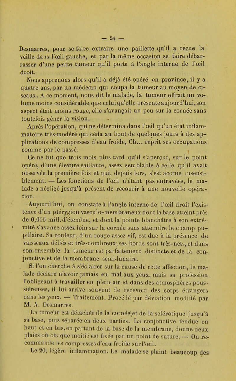 Desmarres, pour se faire extraire une paillette qu'il a reçue la veille dans l'œil gauche, et par la même occasion se faire débar- rasser d'une petite tumeur qu'il porte à l'angle interne de l'œil droit. Nous apprenons alors qu'il a déjà été opéré en province, il y a quatre ans, par un médecin qui coupa la tumeur au moyen de ci- seaux. A ce moment, nous dit le malade, la tumeur offrait un vo- lume moins considérable que celuiqu'elle présente aujourd'hui, son aspect était moins rouge, elle s'avançait un peu sur la cornée sans toutefois gêner la vision. Après l'opération, qui ne détermina dans l'œil qu'un état inflam- matoire très-modéré qui céda au bout de quelques jours à des ap- plications de compresses d'eau froide, Ch... reprit ses occupations comme par le passé. , Ce ne fut que trois mois plus tard qu'il s'aperçut, sur le point opéré, d'une élevure saillante, assez semblable à celle qu'il avait observée la première fois et qui, depuis lors, s'est accrue insensi- blement. — Les fonctions de l'œil n'étant pas entravées, le ma- lade a négligé jusqu'à présent de recourir à une nouvelle opéra- tion. Aujourd'hui, on constate à l'angle interne de l'œil droit l'exis- tence d'un ptérygion vasculo-membraneux dont la base atteint près de 0,006 miil.d'étendue, et dont la pointe blanchâtre à son extré- mité s'avance assez loin sur la cornée sans atteindre le champ pu- pillaire. Sa couleur, d'un rouge assez vif, est due à la présence de vaisseaux déliés et très-nombreux; ses bords sont très-nets, et dans son ensemble la tumeur est parfaitement distincte et de la con- jonctive et de la membrane semi-lunaire. Si l'on cherche à s'éclairer sur la cause de cette affection, le ma- lade déclare n'avoir jamais eu mal aux yeux, mais sa profession l'obi igeant â travailler en plein air et dans des atmosphères pous- siéreuses, il lui arrive souvent de recevoir des corps étrangers dans les yeux. — Traitement. Procédé par déviation modifié par M. A. Desmarres. La tumeur est détachée de la cornée\et de la sclérotique jusqu'à sa base, puis séparée en deux parties. La conjonctive fendue en haut et en bas,en partant de la base de la membrane, donne deux plaies où chaque moitié est lixée par un point de suture. — On re- commande tes compresses d'eau froide sur l'œil. Le 20, légère inflammation. Le malade se plaint beaucoup des