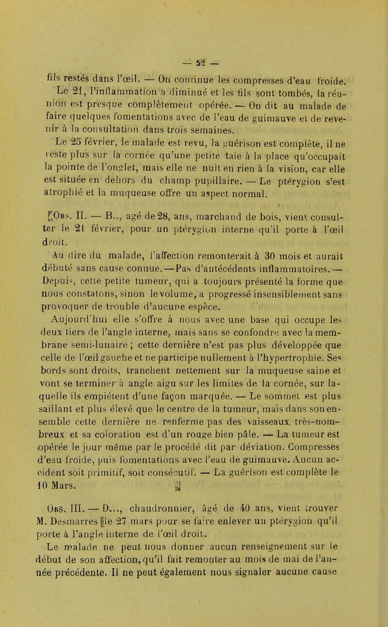 fils restés dans l'œil. — On continue les compresses d'eau froide. Le 21, l'inflammation a diminué et les fils sont tombés, la réu- nion est presque complètement opérée. — On dit au malade de faire quelques fomentations avec de l'eau de guimauve et de reve- nir à la consultation dans trois semaines. Le 25* février, le malade est revu, la ^uérison est complète, il ne reste plus sur la cornée qu'une petite taie à la place qu'occupait la pointe de l'onglet, mais elle ne nuit en rien à la vision, car elle est située en dehors du champ pupillaire. — Le ptérygion s'est atrophié et la muqueuse offre un aspect normal. f^Ous. II. — B.., âgé de 28, ans, marchand de bois, vient consul- ter le 21 février, pour un ptérygion interne qu'il porte à l'œil droit. Au dire du malade, l'affection remonterait à 30 mois et aurait débuté sans cause connue.—Pas d'antécédents inflammatoires.— Depuis, cette petite tumeur, qui a toujours présenté la forme que nous constatons, sinon levolume, a progressé insensiblement sans provoquer de trouble d'aucune espèce. Aujourd'hui elle s'offre à nous avec une base qui occupe les deux tiers de l'angle interne, mais sans se confondra avec la mem- brane semi-lunaire ; cette dernière n'est pas plus développée que celle de l'œil gauche et ne participe nullement à l'hypertrophie. Se« bords sont droits, tranchent nettement sur la muqueuse saine et vont se terminer à angle aigu sur les limites de la cornée, sur la- quelle ils empiètent d'une façon marquée. — Le sommet est plus saillant et plus élevé que le centre de la tumeur, mais dans son en- semble cette dernière ne renferme pas des vaisseaux très-nom- breux et sa coloration est d'un rouge bien pâle. — La tumeur est opérée le jour même par le procédé dit par déviation. Compresses d'eau froide, puis fomentations avec l'eau de guimauve. Aucun ac- cident soit primitif, soit consécutif. — La guérison est complète le iOMars. ^ Obs. III.— D..., chaudronnier, âgé de 40 ans, vient trouver M. Desmarres gle 27 mars pour se faire enlever un ptérygion qu'il porte à l'angle interne de l'œil droit. Le malade ne peut nous donner aucun renseignement sur le début de son affection, qu'il fait remonter au mois de mai de l'an- née précédente. Il ne peut également nous signaler aucune cause
