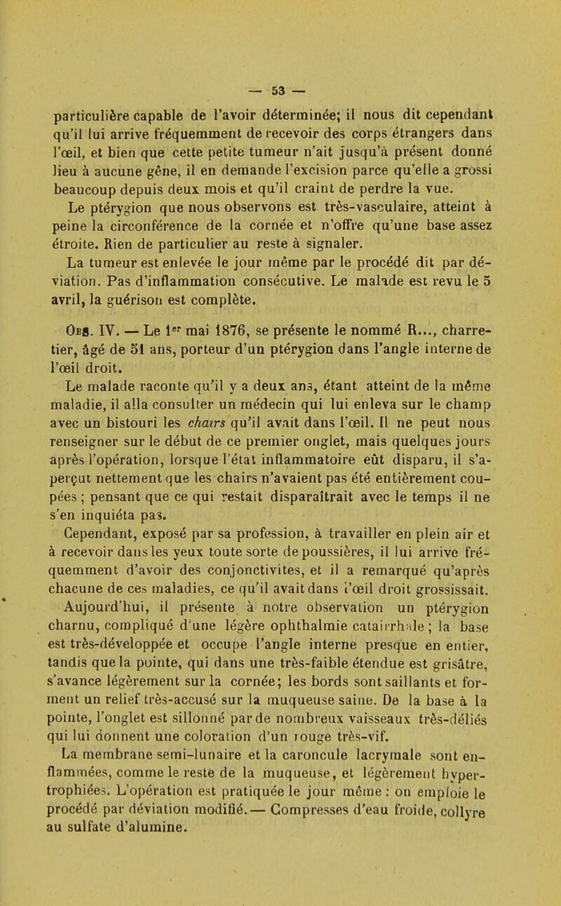 particulière capable de l'avoir déterminée; il nous dit cependant qu'il lui arrive fréquemment de recevoir des corps étrangers dans l'œil, et bien que cette petite tumeur n'ait jusqu'à présent donné lieu à aucune gêne, il en demande l'excision parce qu'elle a grossi beaucoup depuis deux mois et qu'il craint de perdre la vue. Le ptérygion que nous observons est très-vasculaire, atteint à peine la circonférence de la cornée et n'offre qu'une base assez étroite. Rien de particulier au reste à signaler. La tumeur est enlevée le jour même par le procédé dit par dé- viation. Pas d'inflammation consécutive. Le malade est revu le 5 avril, la guérison est complète. Obb. IV. — Le 1er mai 1876, se présente le nommé R..., charre- tier, âgé de 51 ans, porteur d'un ptérygion dans l'angle interne de l'œil droit. Le malade raconte qu'il y a deux ans, étant atteint de la même maladie, il alla consulter un médecin qui lui enleva sur le champ avec un bistouri les chairs qu'il avait dans l'œil. Il ne peut nous renseigner sur le début de ce premier onglet, mais quelques jours après l'opération, lorsque l'état inflammatoire eût disparu, il s'a- perçut nettement que les chairs n'avaient pas été entièrement cou- pées ; pensant que ce qui restait disparaîtrait avec le temps il ne s'en inquiéta pas. Cependant, exposé par sa profession, à travailler en plein air et à recevoir dans les yeux toute sorte dépoussières, il lui arrive fré- quemment d'avoir des conjonctivites, et il a remarqué qu'après chacune de ces maladies, ce qu'il avait dans l'œil droit grossissait. Aujourd'hui, il présente à notre observation un ptérygion charnu, compliqué d'une légère ophthalmie catairrhale ; la base est très-développée et occupe l'angle interne presque en entier, tandis que la pointe, qui dans une très-faible étendue est grisâtre, s'avance légèrement sur la cornée; les bords sont saillants et for- ment un relief très-accusé sur la muqueuse saine. De la base à la pointe, l'onglet est sillonné par de nombreux vaisseaux très-déliés qui lui donnent une coloration d'un rouge très-vif. La membrane semi-lunaire et la caroncule lacrymale sont en- flammées, comme le reste de la muqueuse, et légèrement hyper- trophiées. L'opération est pratiquée le jour même : on emploie le procédé par déviation modifié.— Compresses d'eau froide, collyre au sulfate d'alumine.