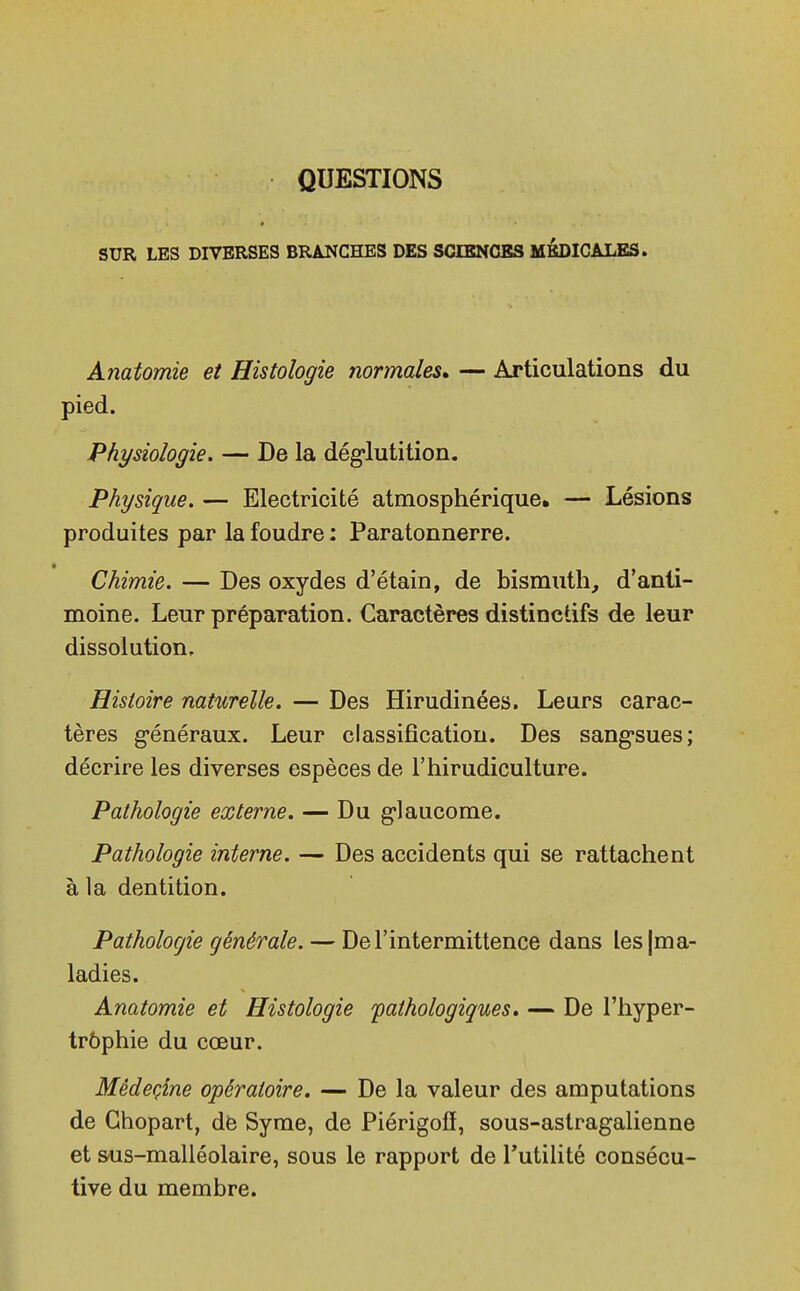 QUESTIONS SUR LES DIVERSES BRANCHES DES SCIENCES MEDICALES. Anatomie et Histologie normales» — Articulations du pied. Physiologie. — De la déglutition. Physique. — Electricité atmosphérique. — Lésions produites par la foudre : Paratonnerre. Chimie. — Des oxydes d'étain, de bismuth, d'anti- moine. Leur préparation. Caractères distinctifs de leur dissolution. Histoire naturelle. — Des Hirudinées. Leurs carac- tères généraux. Leur classification. Des sangsues; décrire les diverses espèces de l'hirudiculture. Pathologie externe. — Du glaucome. Pathologie interne. — Des accidents qui se rattachent à la dentition. Pathologie générale. — De l'intermittence dans les (ma- ladies. Anatomie et Histologie pathologiques. — De l'hyper- trophie du cœur. Mêdeçine opératoire. — De la valeur des amputations de Ghopart, de Syme, de Piérigofi, sous-astragalienne et sus-malléolaire, sous le rapport de l'utilité consécu- tive du membre.