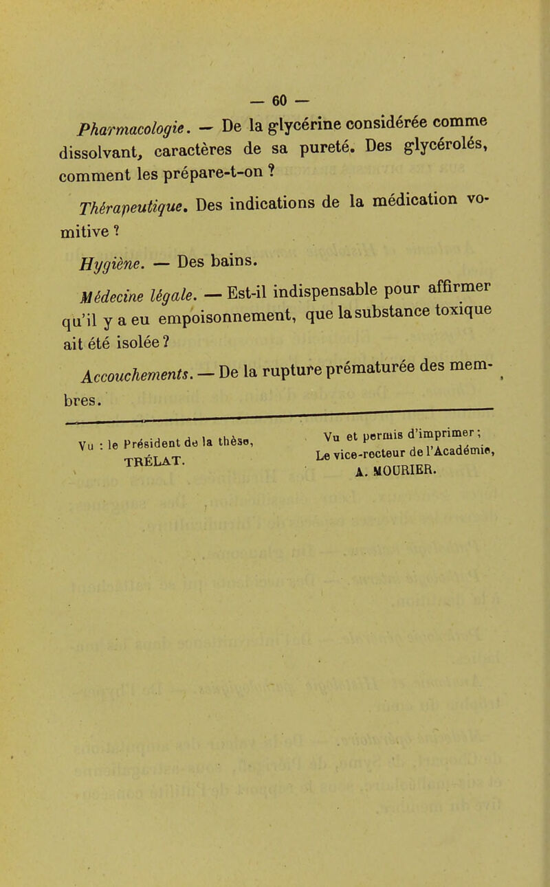 Pharmacologie. - De la glycérine considérée comme dissolvant, caractères de sa pureté. Des glycérolés, comment les prépare-t-on ? Thérapeutique. Des indications de la médication vo- mitive ? Hygiène. — Des bains. Médecine légale. - Est-il indispensable pour affirmer qu'il y a eu empoisonnement, que la substance toxique ait été isolée ? Accouchements. - De la rupture prématurée des mem- bres. Vu : le Président dd la thèse, TBÉLAT. Vu et permis d'imprimer ; Le vice-rocteur de l'Académie, A. MOURIER.