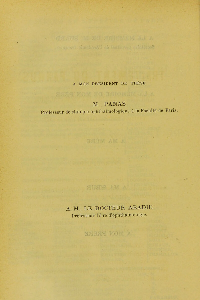 A MON PRÉSIDENT DE THESE M. PANAS Professeur de clinique ophtalmologique à la Faculté de Pai A M. LE DOCTEUR ABADIE Professeur libre d'ophthalmologie.