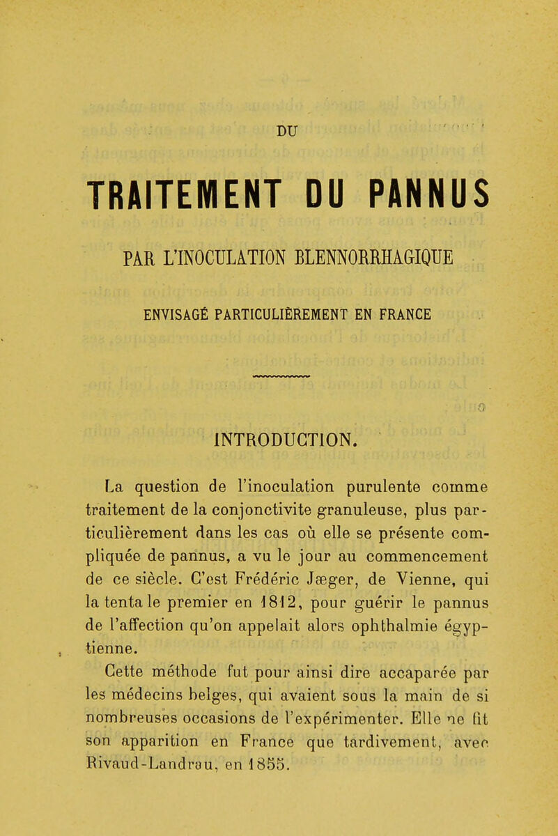 DU TRAITEMENT DU PANNUS PAR L'INOCULATION BLENNORRHAGIQUE ENVISAGÉ PARTICULIÈREMENT EN FRANCE INTRODUCTION. La question de l'inoculation purulente comme traitement de la conjonctivite granuleuse, plus par- ticulièrement dans les cas où elle se présente com- pliquée de pannus, a vu le jour au commencement de ce siècle. C'est Frédéric Jseger, de Vienne, qui la tenta le premier en 1812, pour guérir le pannus de l'affection qu'on appelait alors ophthalmie égyp- tienne. Cette méthode fut pour ainsi dire accaparée par les médecins belges, qui avaient sous la main de si nombreuses occasions de l'expérimenter. Elle ne lit son apparition en France que tardivement, avec Rivaud-Landrau, en 1855.