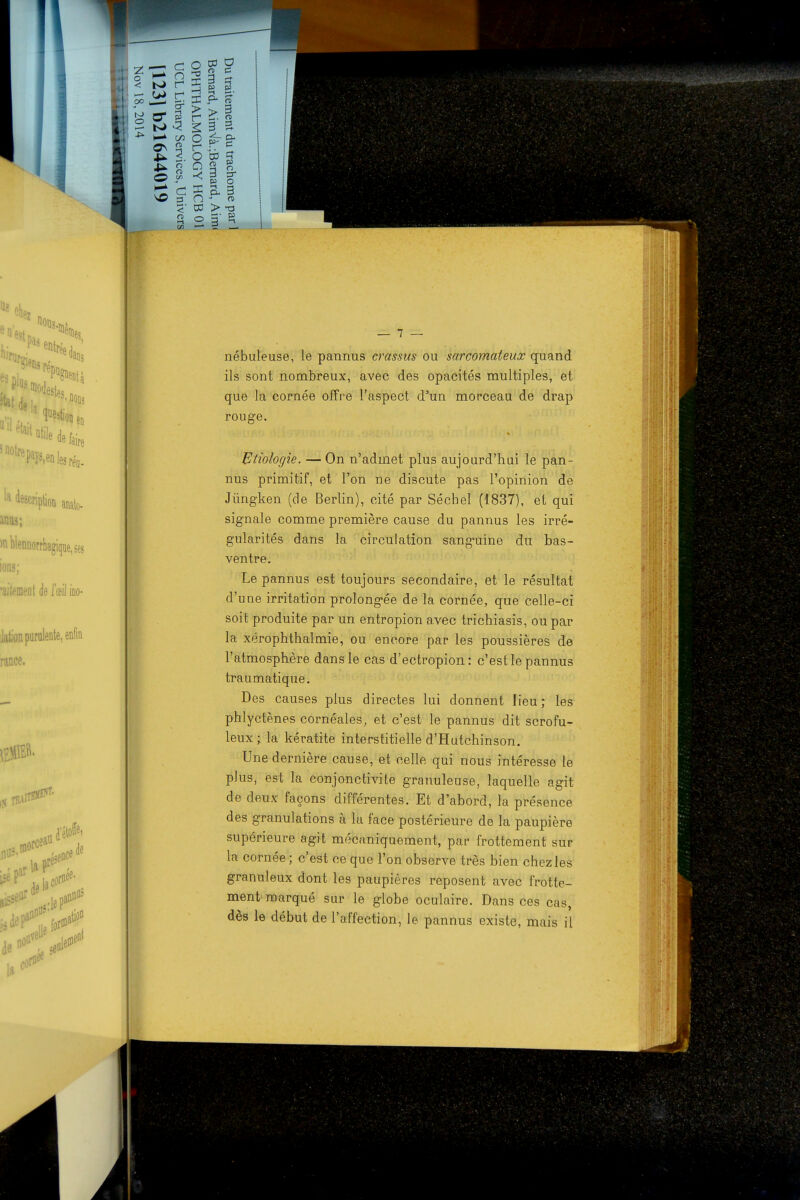 nébuleuse, le pannus crassus ou sarcomateux quand ils sont nombreux, avec des opacités multiples, et que la cornée offre l'aspect d'un morceau de drap rouge. Etiologie. — On n'admet plus aujourd'hui le pan- nus primitif, et l'on ne discute pas l'opinion de Jiïngken (de Berlin), cité par Séchel (1837), et qui signale comme première cause du pannus les irré- gularités dans la circulation sanguine du bas- ventre. Le pannus est toujours secondaire, et le résultat d'une irritation prolongée de la cornée, que celle-ci soit produite par un entropion avec trichiasis, ou par la xérophthalmie, ou encore par les poussières de l'atmosphère dans le cas d'ectropion: c'est le pannus traumatique. Des causes plus directes lui donnent lieu; les phlyctènes cornéales, et c'est le pannus dit scrofu- leux ; la kératite interstitielle d'Hutchinson. Une dernière cause, et celle qui nous intéresse le plus, est la conjonctivite granuleuse, laquelle agit de deux façons différentes. Et d'abord, la présence des granulations à la face postérieure de la paupière supérieure agit mécaniquement, par frottement sur la cornée ; c'est ce que l'on observe très bien chez les granuleux dont les paupières reposent avec frotte- ment marqué sur le globe oculaire. Dans ces cas, dès le début de l'affection, le pannus existe, mais il
