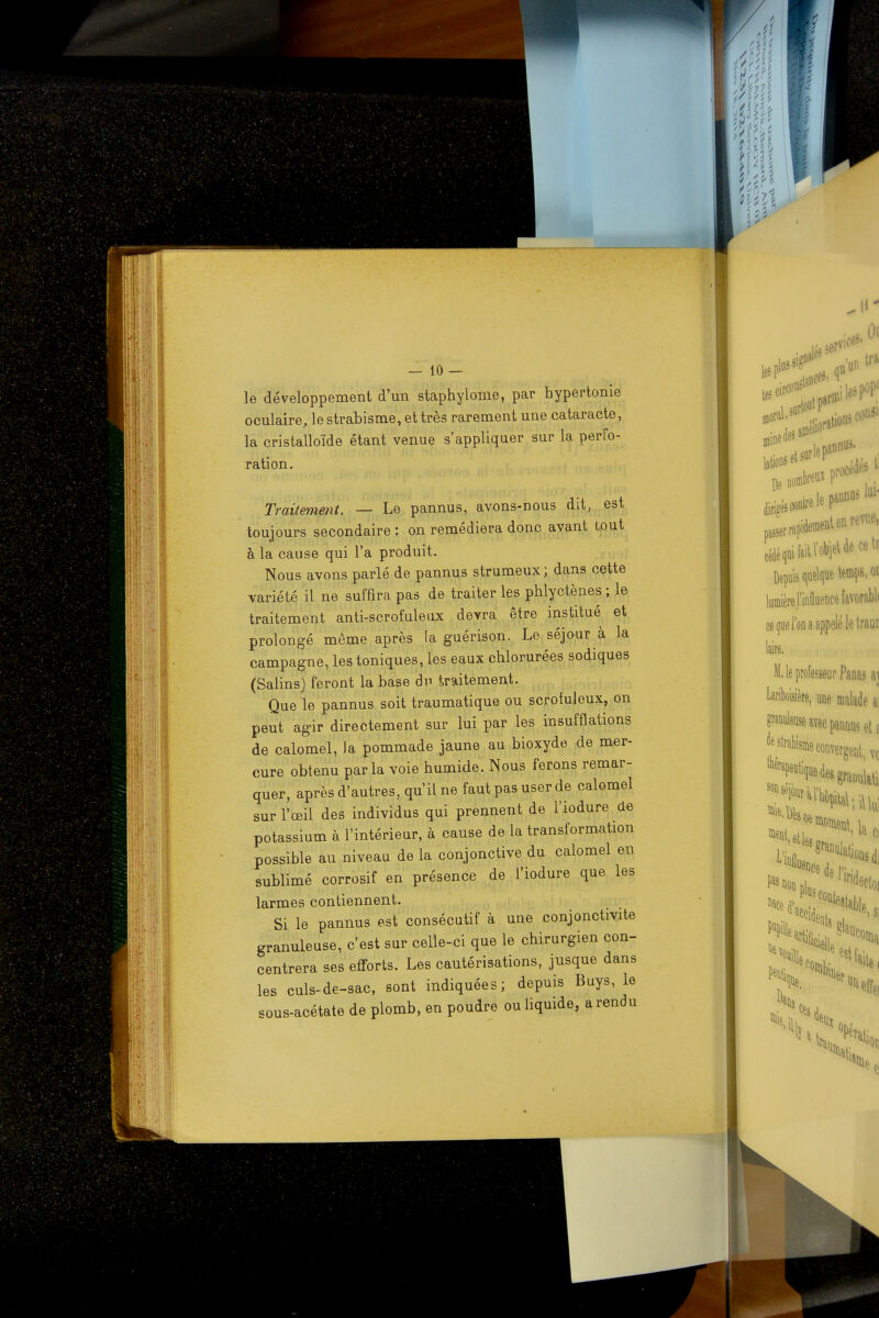 le développement d'un staphylonie, par hypertonie oculaire, le strabisme, et très rarement une cataracte, la cristalloïde étant venue s'appliquer sur la perfo- ration. Traitement. — Le pannus, avons-nous dit, est toujours secondaire : on remédiera donc avant tout à la cause qui l'a produit. Nous avons parlé de pannus strumeux; dans cette variété il ne suffira pas de traiter les phlyctènes ; le traitement anti-scrofuleux devra être institué et prolongé même après la guérison. Le séjour à la campagne, les toniques, les eaux chlorurées sodiques (Salins) feront la base dp traitement. Que le pannus soit traumatique ou scrofuleux, on peut agir directement sur lui par les insufflations de calomel, Ja pommade jaune au bioxyde de mer- cure obtenu parla voie humide. Nous ferons remar- quer, après d'autres, qu'il ne faut pas user de calomel sur l'œil des individus qui prennent de l'iodure de potassium à l'intérieur, à cause de la transformation possible au niveau de la conjonctive du calomel en sublimé corrosif en présence de l'iodure que les larmes contiennent. Si le pannus est consécutif à une conjonctivite granuleuse, c'est sur celle-ci que le chirurgien con- centrera ses efforts. Les cautérisations, jusque dans les culs-de-sac, sont indiquées; depuis Buys, le sous-acétate de plomb, en poudre ou liquide, a rendu