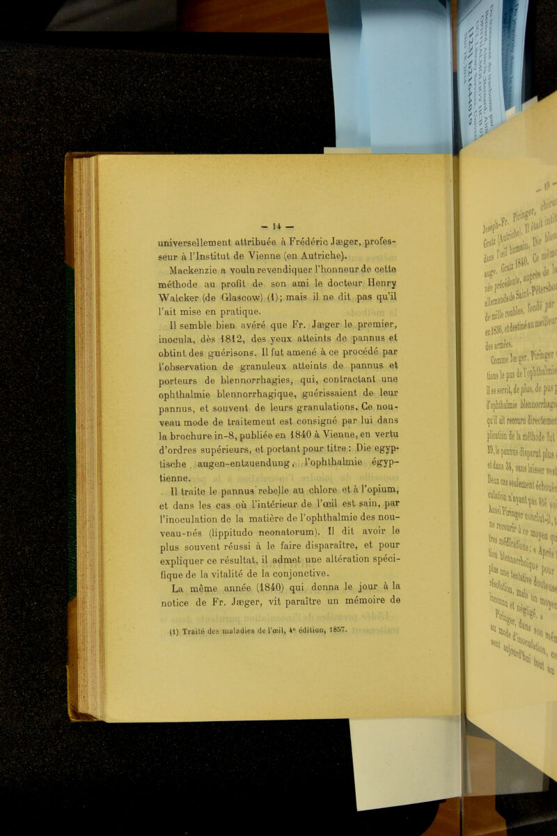 universellement attribuée à Frédéric Jaeger, profes- seur à l'Institut de Vienne (en Autriche). Mackenzie a voulu revendiquer l'honneur de cette méthode au profit de son ami le docteur Henry Walcker (de Glascow) (1); mais il ne dit pas qu'il l'ait mise en pratique. 11 semble bien avéré que Fr. Jaeger le premier, inocula, dès 1812, des yeux atteints de pannus et obtint des guérisons. Il fut amené à ce procédé par l'observation de granuleux atteints de pannus et porteurs de blennorrhagies, qui, contractant une ophthalmie blennorrhagique, guérissaient de leur pannus, et souvent de leurs granulations. Ce nou- veau mode de traitement est consigné par lui dans la brochure in-8, publiée en 1840 à Vienne, en vertu d'ordres supérieurs, et portant pour titre : Die egyp- tische augen-entzuendung, l'ophthalmie égyp- tienne. Il traite le pannusrebelle au chlore et à l'opium, et dans les cas où l'intérieur de l'œil est sain, par l'inoculation de la matière de l'ophthalmie des nou- veau-nés (lippitudo neonatorum). Il dit avoir le plus souvent réussi à le faire disparaître, et pour expliquer ce résultat, il admet une altération spéci- fique de la vitalité de la conjonctive. La même année (1840) qui donna le jour à la notice de Fr. Jaeger, vit paraître un mémoire de (1) Traité des maladies de l'œil, 4e édition, 1857.