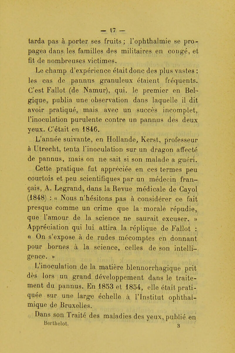 tarda pas à porter ses fruits; i'ophthalmie se pro- pagea dans les familles des militaires en congé, et fit de nombreuses victimes. Le champ d'expérience était donc des plus vastes : les cas de pannus granuleux étaient fréquents. C'est Fallût (de Namur), qui, le premier en Bel- gique, publia une observation dans laquelle il dit avoir pratiqué, mais avec un succès incomplet, l'inoculation purulente contre un pannus des deux yeux. C'était en 1846. L'année suivante, en Hollande, Kerst, professeur à Utrecht, tenta l'inoculation sur un dragon affecté de pannus, niais on ne sait si son malade a guéri. Cette pratique fut appréciée en ces termes peu courtois et peu scientifiques par un médecin fran- çais, A. Legrand, dans la Revue médicale de Cayol (1848) : « Nous n'hésitons pas à considérer ce fait presque comme un crime que la morale répudie, que l'amour de la science ne saurait excuser. » Appréciation qui lui attira la réplique de Fallût : « On s'expose à de rudes mécomptes en donnant pour bornes à la science, celles de son intelli- gence. » L'inoculation de la matière blennorrhagique prit dès lors un grand développement dans le traite- ment du pannus. En 1853 et 1854, elle était prati- quée sur une large échelle à l'Institut ophthal- mique de Bruxelles. Dans son Traité des maladies des yeux, publié en Berlhelot. o