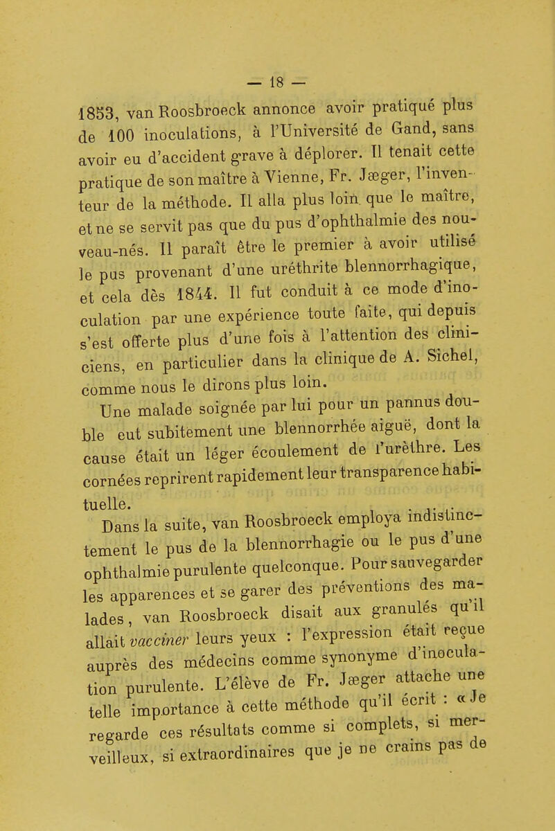 1853, van Roosbroeck annonce avoir pratiqué plus de 100 inoculations, à l'Université de Gand, sans avoir eu d'accident grave à déplorer. 11 tenait cette pratique de son maître à Vienne, Fr. Jeeger, l'inven- teur de la méthode. Il alla plus loin que le maître, et ne se servit pas que du pus d'ophthalmie des nou- veau-nés. 11 paraît être le premier à avoir utilisé le pas provenant d'une uréthrite blennorrhagique, et cela dès 1844. 11 fut conduit à ce mode d'ino- culation par une expérience toute faite, qui depuis s'est offerte plus d'une fois à l'attention des clini- ciens, en particulier dans la clinique de A. Sichel, comme nous le dirons plus loin. Une malade soignée par lui pour un pannus dou- ble eut subitement une blennorrhée aiguë, dont la cause était un léger écoulement de l'urèthre. Les cornées reprirent rapidement leur transparence habi- tuelle. . . Dans la suite, van Roosbroeck employa indistinc- tement le pus de la blennorragie ou le pus d une ophthalmie purulente quelconque. Pour sauvegarder les apparences et se garer des préventions des ma- lades , van Roosbroeck disait aux granules qu il allait vacciner leurs yeux : l'expression était reçue auprès des médecins comme synonyme d inocula- tion purulente. L'élève de Fr. Jauger attache une telle importance à cette méthode qu'il écrit : «Je regarde ces résultats comme si complets, si mer- veilleux, si extraordinaires que je ne crains pas de
