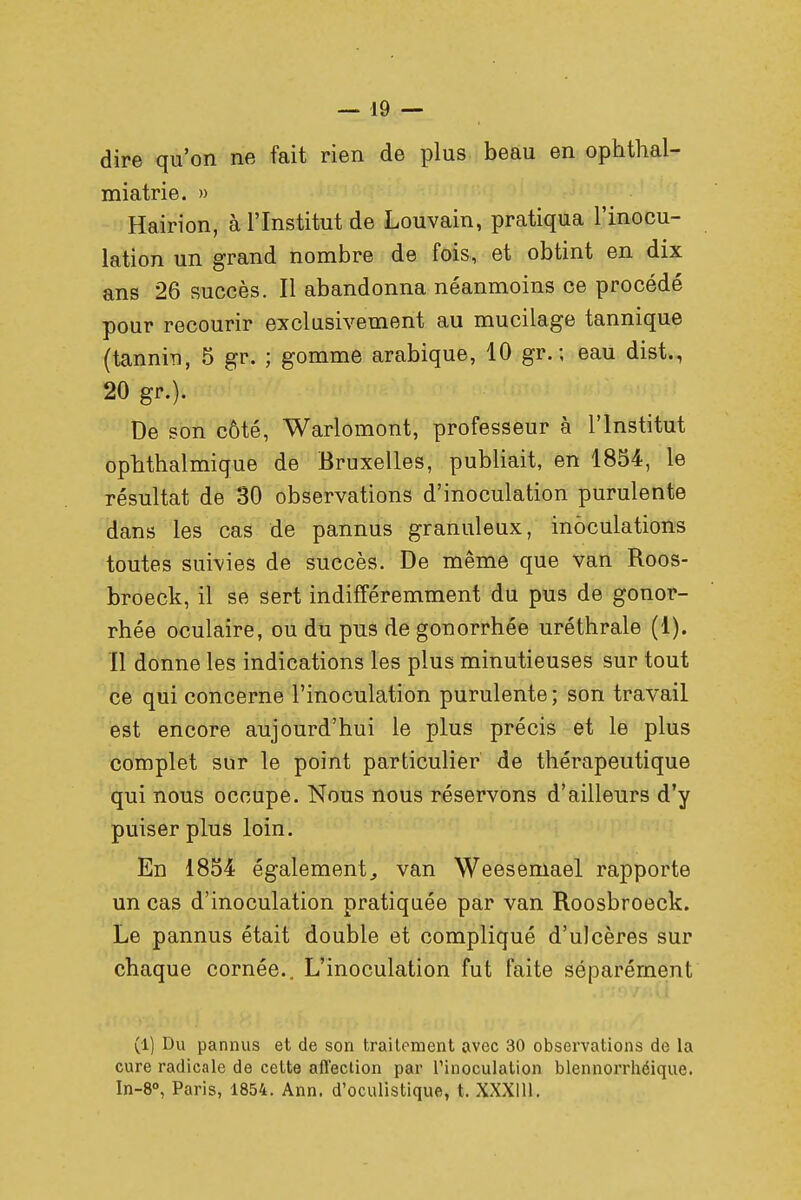 dire qu'on ne fait rien de plus beau en ophthal- miatrie. » Hairion, à l'Institut de Louvain, pratiqua l'inocu- lation un grand nombre de fois, et obtint en dix ans 26 succès. Il abandonna néanmoins ce procédé pour recourir exclusivement au mucilage tannique (tannin, 5 gr. ; gomme arabique, 10 gr. ; eau dist., 20 gr.). De son côté, Warlomont, professeur à l'Institut ophthalmique de Bruxelles, publiait, en 1854, le résultat de 30 observations d'inoculation purulente dans les cas de pannus granuleux, inoculations toutes suivies de succès. De même que van Roos- broeck, il se sert indifféremment du pus de gonor- rhée oculaire, ou du pus de gonorrhée uréthrale (1). Il donne les indications les plus minutieuses sur tout ce qui concerne l'inoculation purulente; son travail est encore aujourd'hui le plus précis et le plus complet sur le point particulier de thérapeutique qui nous occupe. Nous nous réservons d'ailleurs d'y puiser plus loin. En 1854 également, van Weesemael rapporte un cas d'inoculation pratiquée par van Roosbroeck. Le pannus était double et compliqué d'ulcères sur chaque cornée.. L'inoculation fut faite séparément (1) Du pannus et de son traitement avec 30 observations de la cure radicale de cette afl'eclion par l'inoculation blennorrhéique. In-8°, Paris, 1854. Ann. d'oculistique, t. XXX1U-.
