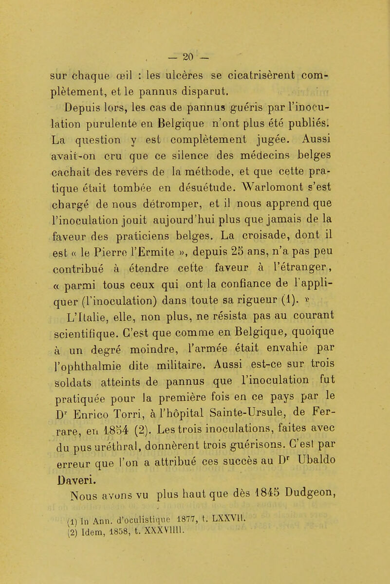 sur chaque œil : les ulcères se cicatrisèrent com- plètement, et le pannus disparut. Depuis lors, les cas de pannus guéris par l'inocu- lation purulente en Belgique n'ont plus été publiés. La question y est complètement jugée. Aussi avait-on cru que ce silence des médecins belges cachait des revers de la méthode, et que cette pra- tique était tombée en désuétude. Warlomont s'est chargé de nous détromper, et il nous apprend que l'inoculation jouit aujourd'hui plus que jamais de la faveur des praticiens belges. La croisade, dont il est « le Pierre l'Ermite », depuis 25 ans, n'a pas peu contribué à étendre cette faveur à l'étranger, « parmi tous ceux qui ont la confiance de l'appli- quer (l'inoculation) dans toute sa rigueur (1). » L'Italie, elle, non plus, ne résista pas au courant scientifique. C'est que comme en Belgique, quoique à un degré moindre, l'armée était envahie par l'ophthalmie dite militaire. Aussi est-ce sur trois soldats atteints de pannus que l'inoculation fut pratiquée pour la première fois en ce pays par le Dr Enrico Torri, à l'hôpital Sainte-Ursule, de Fer- rare, en 1854 (2). Les trois inoculations, faites avec du pusuréthral, donnèrent trois guérisons. C'est par erreur que l'on a attribué ces succès au Dr Ubaldo Daveri. Nous avons vu plus haut que dès 1845 Dudgeon, (1) In Ann. d'Vctilîstique 1877, t. LXXV1I. (2) Idem, 1858, t. XXXV11U.
