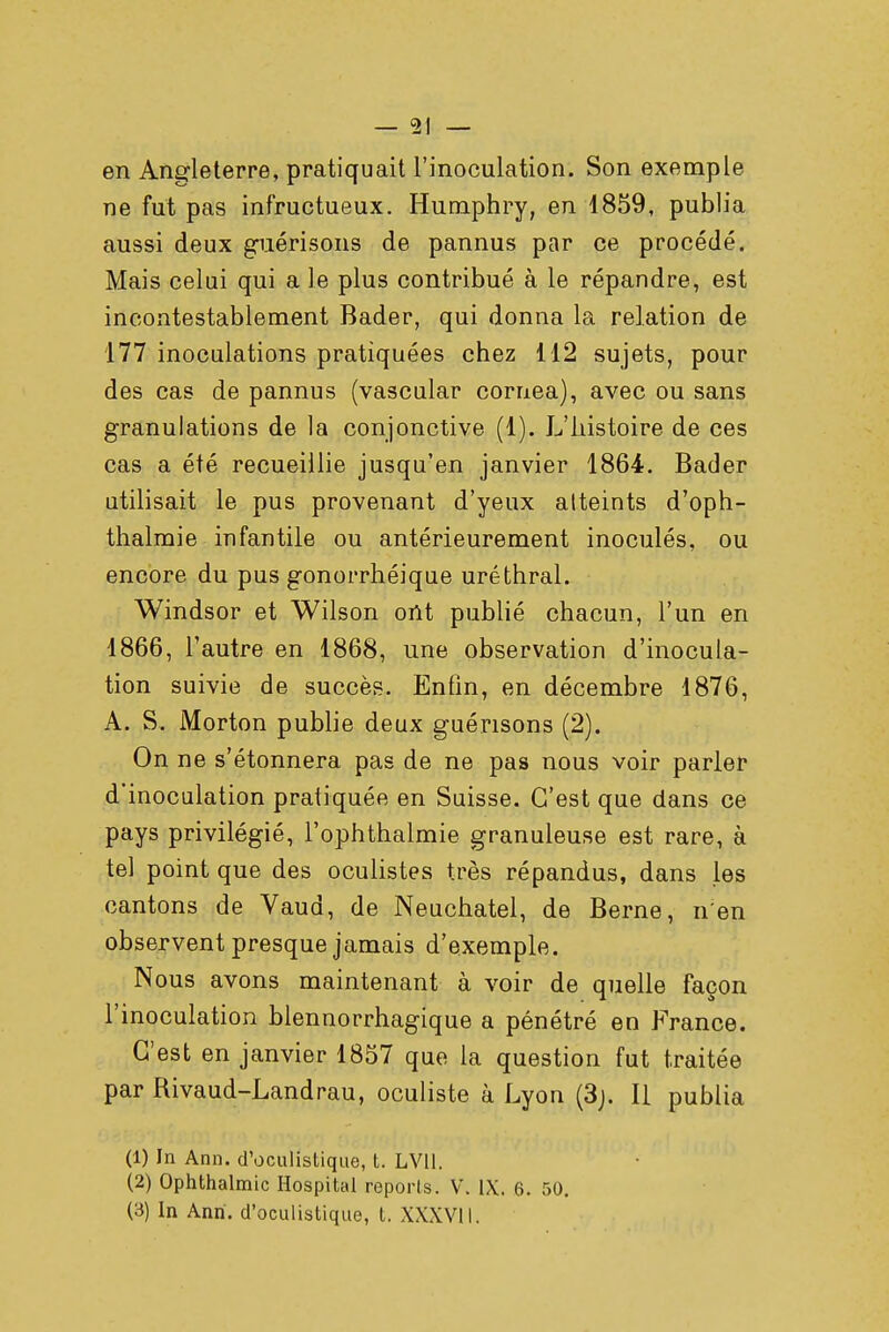 en Angleterre, pratiquait l'inoculation. Son exemple ne fut pas infructueux. Humphry, en 1859, publia aussi deux guérisons de pannus par ce procédé. Mais celui qui a le plus contribué à le répandre, est incontestablement Bader, qui donna la relation de 177 inoculations pratiquées chez 112 sujets, pour des cas de pannus (vascular cornea), avec ou sans granulations de la conjonctive (1). L'histoire de ces cas a été recueillie jusqu'en janvier 1864. Bader utilisait le pus provenant d'yeux atteints d'oph- thalmie infantile ou antérieurement inoculés, ou encore du pus gonorrhéique uréthral. Windsor et Wilson ont publié chacun, l'un en 1866, l'autre en 1868, une observation d'inocula- tion suivie de succès. Enfin, en décembre 1876, A. S. Morton publie deux guérisons (2). On ne s'étonnera pas de ne pas nous voir parler d'inoculation pratiquée en Suisse. C'est que dans ce pays privilégié, l'ophthalmie granuleuse est rare, à tel point que des oculistes très répandus, dans les cantons de Vaud, de Neuchatel, de Berne, n;en observent presque jamais d'exemple. Nous avons maintenant à voir de quelle façon l'inoculation blennorrhagique a pénétré en France. C'est en janvier 1857 que la question fut traitée par Rivaud-Landrau, oculiste à Lyon (3j. Il publia (1) In Ann. d'oculîstique, t. LV11. (2) Ophthalmic Hospital reports. V. IX. 6. 50. (3) In Anri. d'oculistique, t. XXXVII.