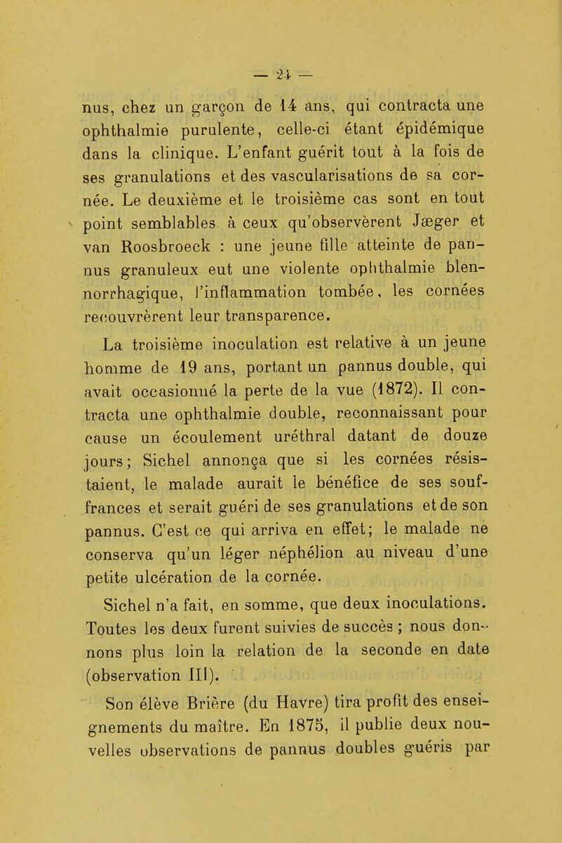 nus, chez un garçon de 14 ans, qui contracta une ophthalmie purulente, celle-ci étant épidémique dans la clinique. L'enfant guérit tout à la fois de ses granulations et des vascularisations de sa cor- née. Le deuxième et le troisième cas sont en tout point semblables à ceux qu'observèrent Jeeger et van Roosbroeck : une jeune fille atteinte de pan- nus granuleux eut une violente ophthalmie blen- norrhagique, l'inflammation tombée, les cornées recouvrèrent leur transparence. La troisième inoculation est relative à un jeune homme de 19 ans, portant un pannus double, qui avait occasionné la perte de la vue (1872). Il con- tracta une ophthalmie double, reconnaissant pour cause un écoulement uréthral datant de douze jours; Sichel annonça que si les cornées résis- taient, le malade aurait le bénéfice de ses souf- frances et serait guéri de ses granulations et de son pannus. C'est ce qui arriva en effet; le malade ne conserva qu'un léger néphélion au niveau d'une petite ulcération de la cornée. Sichel n'a fait, en somme, que deux inoculations. Toutes les deux furent suivies de succès ; nous don- nons plus loin la relation de la seconde en date (observation III). Son élève Brière (du Havre) tira profit des ensei- gnements du maître. En 1875, il publie deux nou- velles observations de pannus doubles guéris par