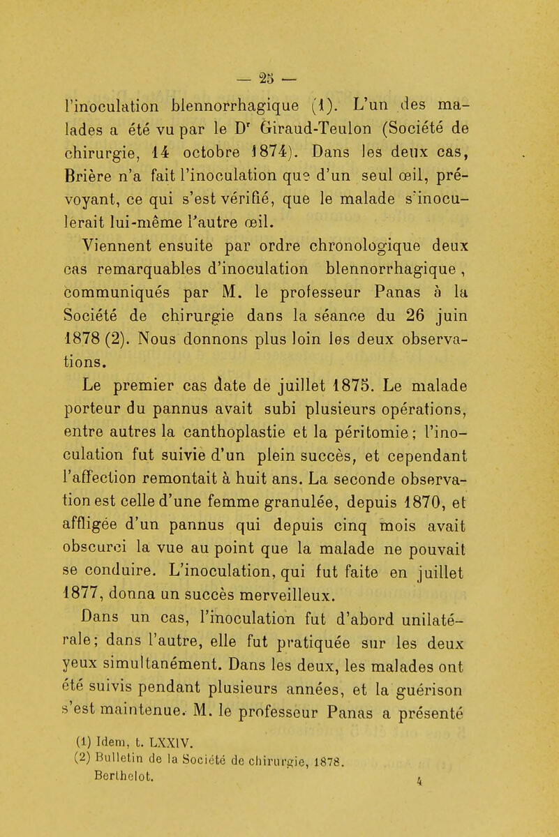 l'inoculation blennorrhagique (1). L'un des ma- lades a été vu par le Dr Giraud-Teulon (Société de chirurgie, 14 octobre 1874). Dans les deux cas, Brière n'a fait l'inoculation que d'un seul œil, pré- voyant, ce qui s'est vérifié, que le malade s'inocu- lerait lui-même l'autre œil. Viennent ensuite par ordre chronologique deux cas remarquables d'inoculation blennorrhagique , communiqués par M. le professeur Panas à la Société de chirurgie dans la séance du 26 juin 1878 (2). Nous donnons plus loin les deux observa- tions. Le premier cas date de juillet 1875. Le malade porteur du pannus avait subi plusieurs opérations, entre autres la canthoplastie et la péritomie; l'ino- culation fut suivie d'un plein succès, et cependant l'affection remontait à huit ans. La seconde observa- tion est celle d'une femme granulée, depuis 1870, et affligée d'un pannus qui depuis cinq mois avait obscurci la vue au point que la malade ne pouvait se conduire. L'inoculation, qui fut faite en juillet 1877, donna un succès merveilleux. Dans un cas, l'inoculation fut d'abord unilaté- rale; dans l'autre, elle fut pratiquée sur les deux yeux simultanément. Dans les deux, les malades ont été suivis pendant plusieurs années, et la guérison s'est maintenue, M. le professeur Panas a présenté (1) Idem, t. LXXIV. (2) Bulletin de la Société de chirurgie, 1878. Berlhelot. 4