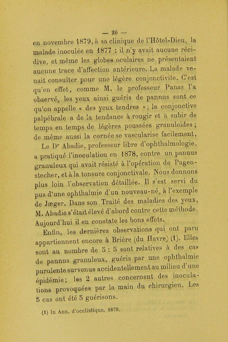 en novembre 1879, à sa clinique de l'Hôtel-Dieu, la malade inoculée en 1877 : il n'y avait aucune réci- dive, et même les globes oculaires ne présentaient aucune trace d'affection antérieure. La malade ve- nait consulter pour une légère conjonctivite. C'est qu'en effet, comme M. le professeur Panas l'a observé, les yeux ainsi guéris de pannus sont ce qu'on appelle « des yeux tendres »; la conjonctive palpébrale a de la tendance à rougir et à subir de temps en temps de légères poussées granulo'ïdes ; de même aussi la cornée se vascularise facilement. Le Dr Abadie. professeur libre d'ophthalmologie, a pratiqué l'inoculation en 1878, contre un pannus granuleux qui avait résisté à l'opération de Pagen- stecher, et à la tonsure conjonctivale. Nous donnons plus loin l'observation détaillée. Il s'est servi du pus d'une ophthalmie d'un nouveau-né, à l'exemple de Jœger. Dans son Traité des maladies des yeux, M. Abadie s'était élevé d'abord contre cette méthode. Aujourd'hui il en constate les bons effets. Enfin, les dernières observations qui ont paru appartiennent encore à Brière (du Havre) (1). Elles sont au nombre de 5 : 5 sont relatives à des cas de pannus granuleux, guéris par une ophthalmie purulente survenue accidentellement au milieu d une épidémie; les 2 autres concernent des inocula- tions provoquées par la main du chirurgien. Les 5 cas ont été 5 guérisons.