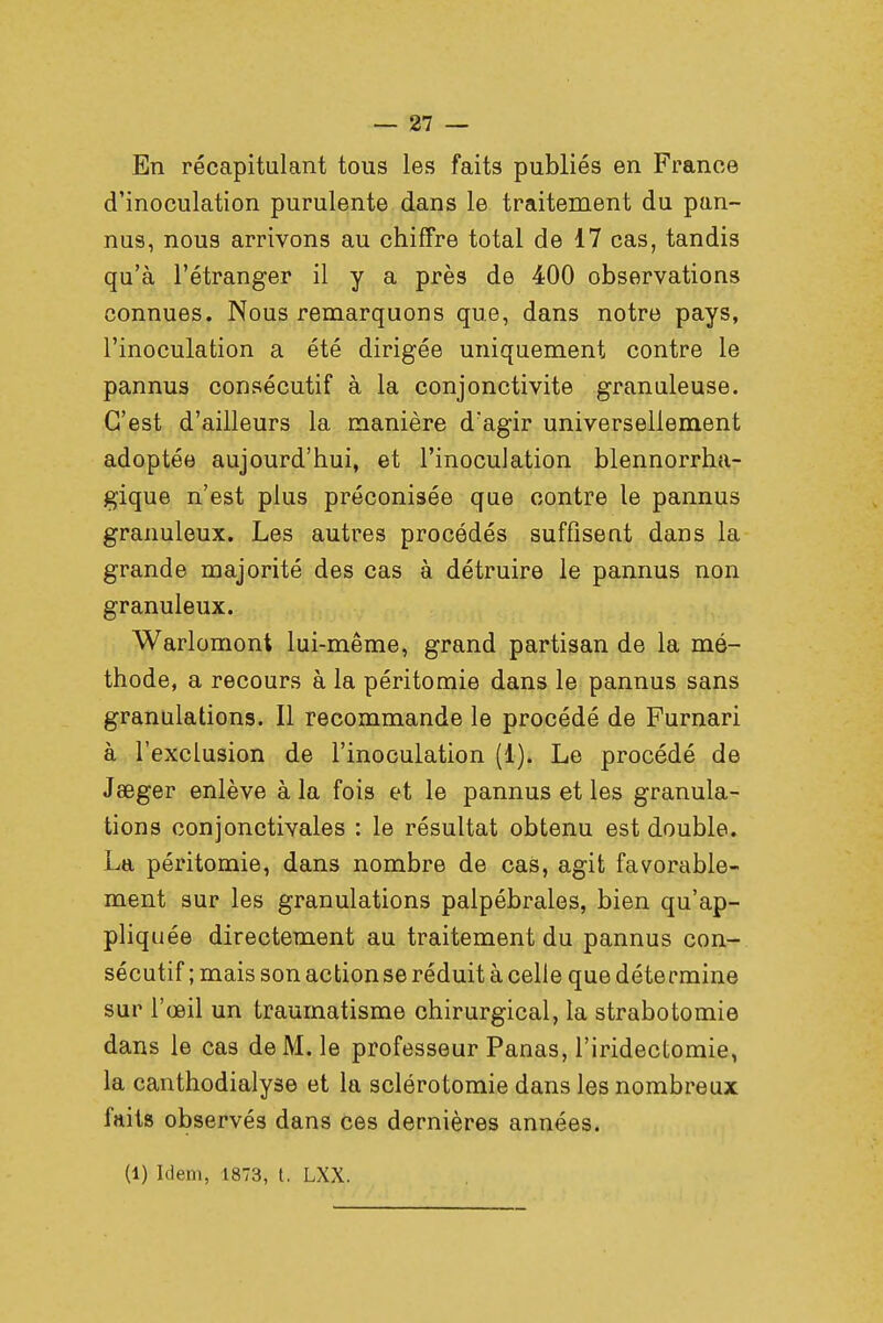En récapitulant tous les faits publiés en France d'inoculation purulente dans le traitement du pan- nus, nous arrivons au chiffre total de 17 cas, tandis qu'à l'étranger il y a près de 400 observations connues. Nous remarquons que, dans notre pays, l'inoculation a été dirigée uniquement contre le pannus consécutif à la conjonctivite granuleuse. C'est d'ailleurs la manière d'agir universellement adoptée aujourd'hui, et l'inoculation blennorrha- gique n'est plus préconisée que contre le pannus granuleux. Les autres procédés suffisent dans la grande majorité des cas à détruire le pannus non granuleux. Warlomont lui-même, grand partisan de la mé- thode, a recours à la péritomie dans le pannus sans granulations. Il recommande le procédé de Furnari à l'exclusion de l'inoculation (1). Le procédé de Jeeger enlève à la fois et le pannus et les granula- tions conjonctivales : le résultat obtenu est double. La péritomie, dans nombre de cas, agit favorable- ment sur les granulations palpébrales, bien qu'ap- pliquée directement au traitement du pannus con- sécutif ; mais son action se réduit à celle que détermine sur l'œil un traumatisme chirurgical, la strabotomie dans le cas de M. le professeur Panas, l'iridectomie, la canthodialyse et la sclérotomie dans les nombreux faits observés dans ces dernières années. (1) Idem, 1873, t. LXX.