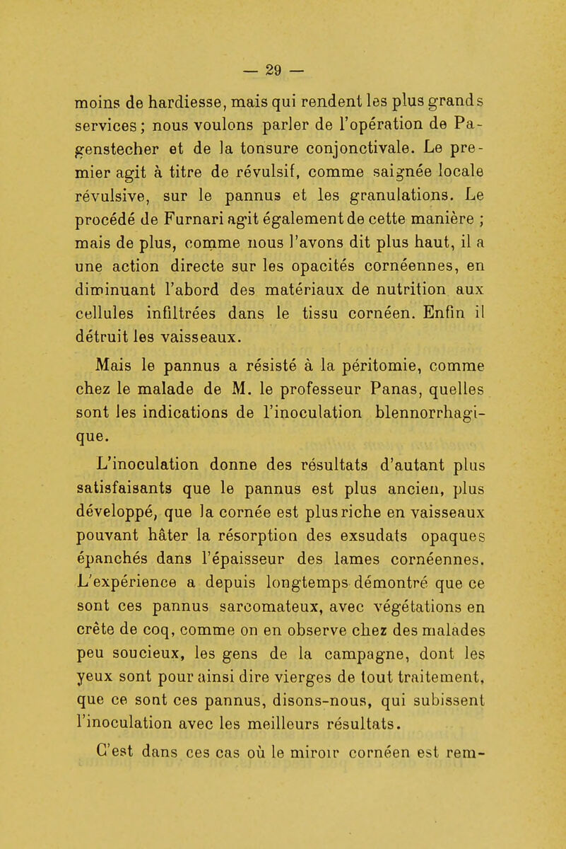 moins de hardiesse, mais qui rendent les plus grands services; nous voulons parler de l'opération de Pa- genstecher et de la tonsure conjonctivale. Le pre- mier agit à titre de révulsif, comme saignée locale révulsive, sur le pannus et les granulations. Le procédé de Furnari agit également de cette manière ; mais de plus, comme nous l'avons dit plus haut, il a une action directe sur les opacités cornéennes, en diminuant l'abord des matériaux de nutrition aux cellules infiltrées dans le tissu cornéen. Enfin il détruit les vaisseaux. Mais le pannus a résisté à la péritomie, comme chez le malade de M. le professeur Panas, quelles sont les indications de l'inoculation blennorrhagi- que. L'inoculation donne des résultats d'autant plus satisfaisants que le pannus est plus ancien, plus développé, que la cornée est plus riche en vaisseaux pouvant hâter la résorption des exsudats opaques épanchés dans l'épaisseur des lames cornéennes. L'expérience a depuis longtemps démontré que ce sont ces pannus sarcomateux, avec végétations en crête de coq, comme on en observe chez des malades peu soucieux, les gens de la campagne, dont les yeux sont pour ainsi dire vierges de tout traitement, que ce sont ces pannus, disons-nous, qui subissent l'inoculation avec les meilleurs résultats. C'est dans ces cas où le miroir cornéen est rem-