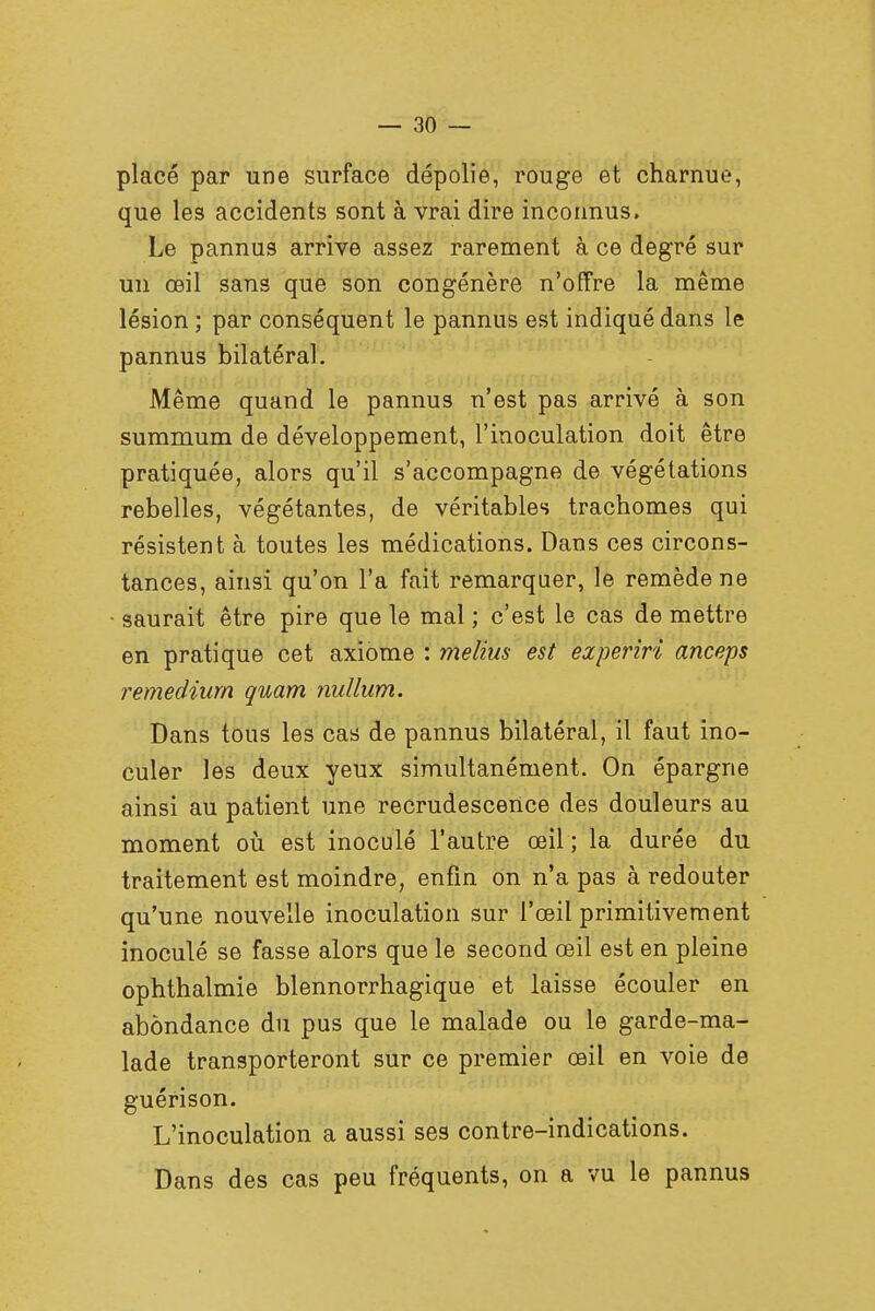 placé par une surface dépolie, rouge et charnue, que les accidents sont à vrai dire inconnus. Le pannus arrive assez rarement à ce degré sur un œil sans que son congénère n'offre la même lésion ; par conséquent le pannus est indiqué dans le pannus bilatéral. Même quand le pannus n'est pas arrivé à son summum de développement, l'inoculation doit être pratiquée, alors qu'il s'accompagne de végétations rebelles, végétantes, de véritables trachomes qui résistent à toutes les médications. Dans ces circons- tances, ainsi qu'on l'a fait remarquer, le remède ne saurait être pire que le mal ; c'est le cas de mettre en pratique cet axiome : melins est experiri anceps remediurn quam nullum. Dans tous les cas de pannus bilatéral, il faut ino- culer les deux yeux simultanément. On épargne ainsi au patient une recrudescence des douleurs au moment où est inoculé l'autre œil ; la durée du traitement est moindre, enfin on n'a pas à redouter qu'une nouvelle inoculation sur l'œil primitivement inoculé se fasse alors que le second œil est en pleine ophthalmie blennorrhagique et laisse écouler en abondance du pus que le malade ou le garde-ma- lade transporteront sur ce premier œil en voie de guérison. L'inoculation a aussi ses contre-indications. Dans des cas peu fréquents, on a vu le pannus
