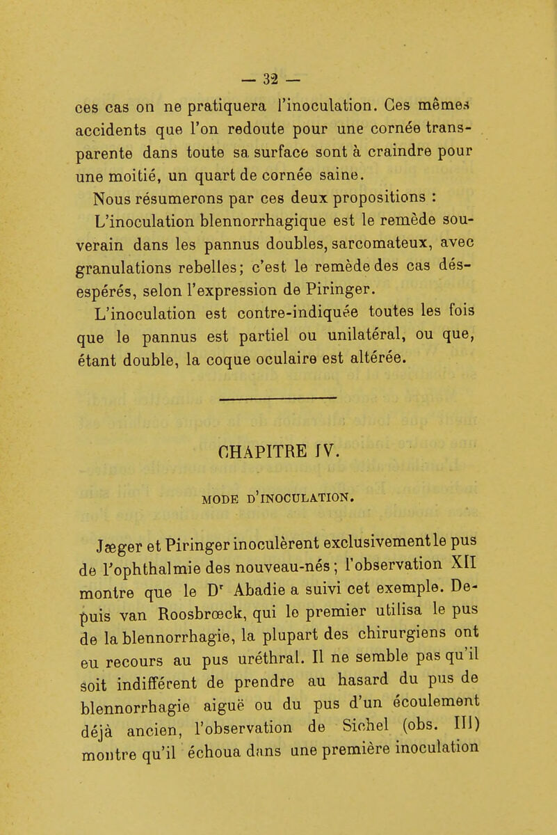 ces cas on ne pratiquera l'inoculation. Ces mêmes accidents que l'on redoute pour une cornée trans- parente dans toute sa surface sont à craindre pour une moitié, un quart de cornée saine. Nous résumerons par ces deux propositions : L'inoculation blennorrhagique est le remède sou- verain dans les pannus doubles, sarcomateux, avec granulations rebelles; c'est, le remède des cas dés- espérés, selon l'expression de Piringer. L'inoculation est contre-indiquée toutes les fois que le pannus est partiel ou unilatéral, ou que, étant double, la coque oculaire est altérée. CHAPITRE IV. MODE D'lN0CULA.TI0N. Jseger et Piringer inoculèrent exclusivement le pus de l'ophthalmie des nouveau-nés; l'observation XII montre que le Dr Abadie a suivi cet exemple. De- puis van Roosbrœck, qui le premier utilisa le pus de lablennorrhagie, la plupart des chirurgiens ont eu recours au pus uréthral. Il ne semble pas qu'il soit indifférent de prendre au hasard du pus de blennorrhagie aiguë ou du pus d'un écoulement déjà ancien, l'observation de Siehel (obs. III) montre qu'il échoua dans une première inoculation