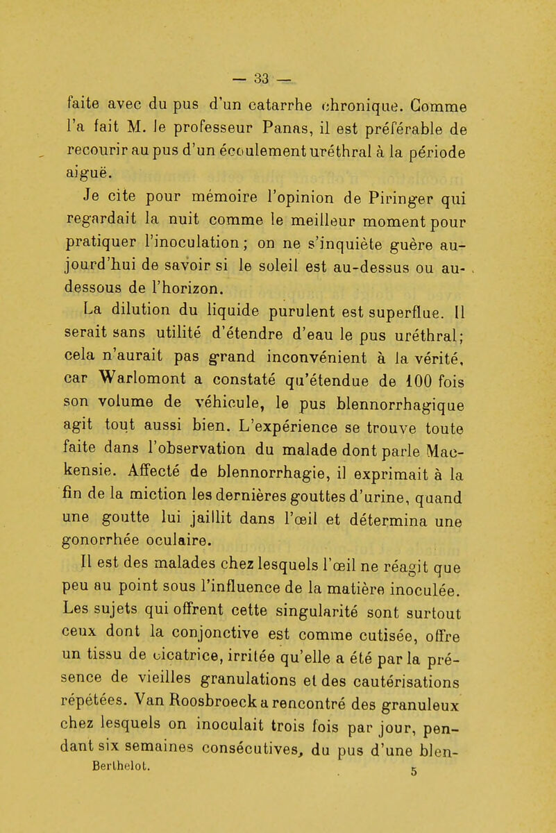 faite avec du pus d'un catarrhe chronique. Gomme l'a fait M. le professeur Panas, il est préférable de recourir au pus d'un écoulement uréthral à la période aiguë. Je cite pour mémoire l'opinion de Piringer qui regardait la nuit comme le meilleur moment pour pratiquer l'inoculation ; on ne s'inquiète guère au- jourd'hui de savoir si le soleil est au-dessus ou au- dessous de l'horizon. La dilution du liquide purulent est superflue. Il serait sans utilité d'étendre d'eau le pus uréthral; cela n'aurait pas grand inconvénient à la vérité, car Warlomont a constaté qu'étendue de 100 fois son volume de véhicule, le pus blennorrhagique agit tout aussi bien. L'expérience se trouve toute faite dans l'observation du malade dont parle Mac- kensie. Affecté de blennorrhagie, il exprimait à la fin de la miction les dernières gouttes d'urine, quand une goutte lui jaillit dans l'œil et détermina une gonorrhée oculaire. Il est des malades chez lesquels l'œil ne réagit que peu au point sous l'influence de la matière inoculée. Les sujets qui offrent cette singularité sont surtout ceux dont la conjonctive est comme cutisée, offre un tissu de cicatrice, irritée qu'elle a été par la pré- sence de vieilles granulations et des cautérisations répétées. Van Roosbroeck a rencontré des granuleux chez lesquels on inoculait trois fois par jour, pen- dant six semaines consécutives, du pus d'une blen- Berlhelot. K
