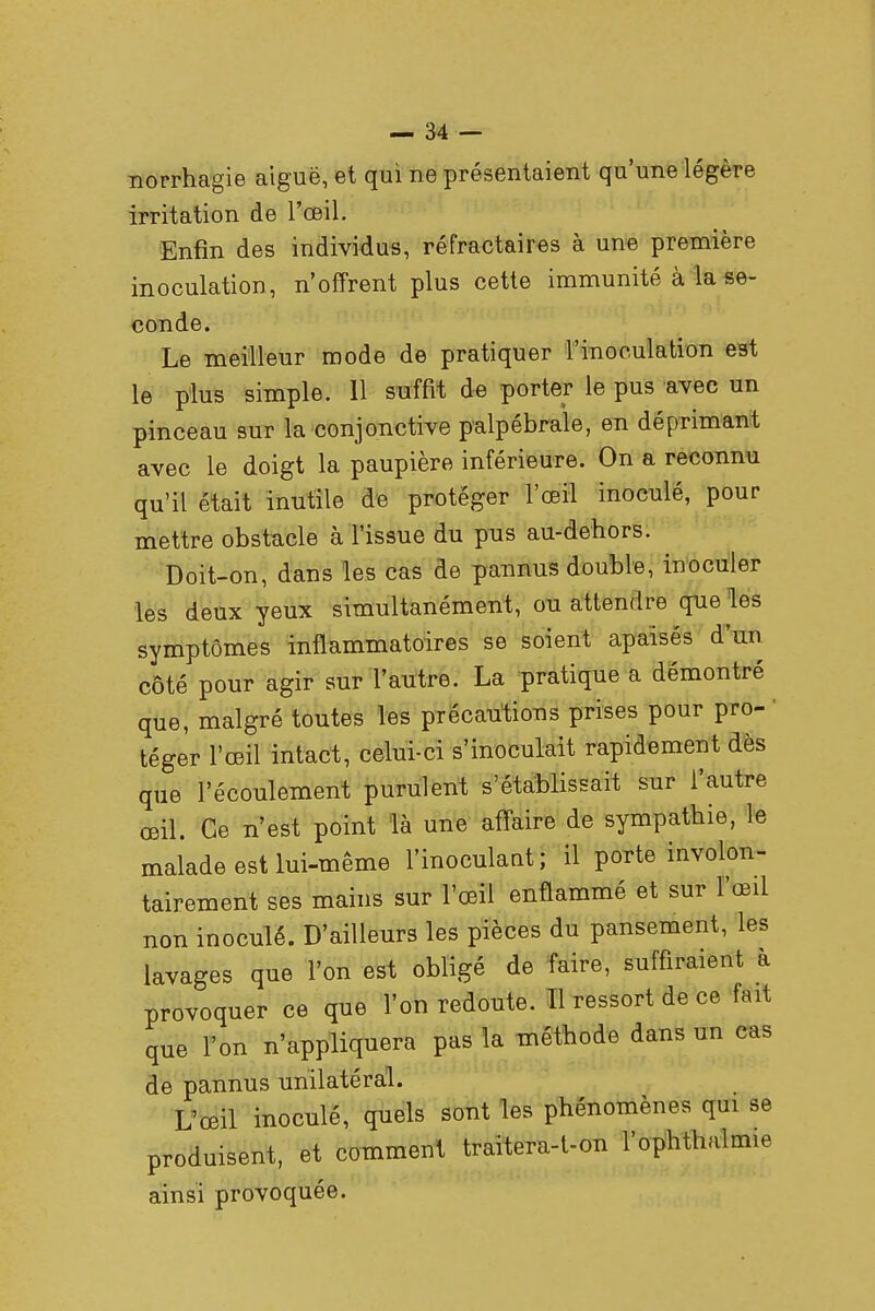 norrhagie aiguë, et qui ne présentaient qu'une légère irritation de l'œil. Enfin des individus, réfractaires à une première inoculation, n'offrent plus cette immunité à la se- conde. Le meilleur mode de pratiquer l'inoculation est le plus simple. 11 suffit de porter le pus avec un pinceau sur la conjonctive palpébrale, en déprimant avec le doigt la paupière inférieure. On a reconnu qu'il était inutile de protéger l'œil inoculé, pour mettre obstacle à l'issue du pus au-dehors. Doit-on, dans les cas de pannus double, inoculer les deux yeux simultanément, ou attendre que les symptômes inflammatoires se soient apaisés d'un côté pour agir sur l'autre. La pratique a démontré que, malgré toutes les précautions prises pour pro- téger l'œil intact, celui-ci s'inoculait rapidement dès que l'écoulement purulent s'établissait sur l'autre œil. Ce n'est point là une affaire de sympathie, le malade est lui-même l'inoculant; il porte involon- tairement ses mains sur l'œil enflammé et sur l'œil non inoculé. D'ailleurs les pièces du pansement, les lavages que l'on est obligé de faire, suffiraient à provoquer ce que l'on redoute. Il ressort de ce fait que l'on n'appliquera pas la méthode dans un cas de pannus unilatéral. L'œil inoculé, quels sont les phénomènes qui se produisent, et comment traitera-t-on l'ophthalmie ainsi provoquée.