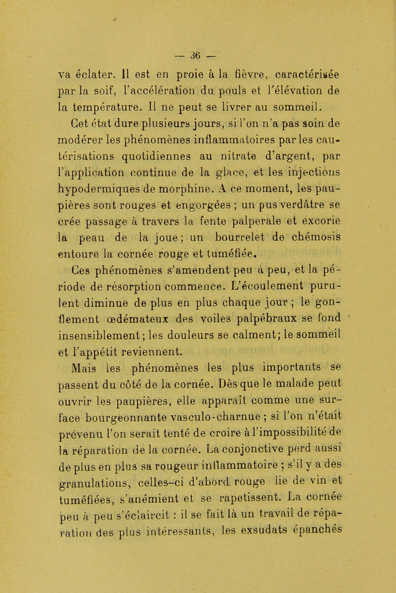 va éclater. Il est en proie à la fièvre, caractérisée par la soif, l'accélération du pouls et l'élévation de la température. 11 ne peut se livrer au sommeil. Cet état dure plusieurs jours, si l'on n'a pas soin de modérer les phénomènes inflammatoires parles cau- térisations quotidiennes au nitrate d'argent, par l'application continue de la glace, et les injections hypodermiques de morphine. A ce moment, les pau- pières sont rouges et engorgées ; un pus verdâtre se crée passage à travers la fente palperale et excorie la peau de la joue ; un bourrelet de chémosis entoure la cornée rouge et tuméfiée. Ces phénomènes s'amendent peu à peu, et la pé- riode de résorption commence. L'écoulement puru- lent diminue de plus en plus chaque jour ; le gon- flement œdémateux des voiles palpébraux se fond insensiblement; les douleurs se calment; le sommeil et l'appétit reviennent. Mais les phénomènes les plus importants se passent du côté de la cornée. Dès que le malade peut ouvrir les paupières, elle apparaît comme une sur- face bourgeonnante vasculo-charnue ; si l'on n'était prévenu l'on serait tenté de croire à l'impossibilité de la réparation de la cornée. La conjonctive perd aussi de plus en plus sa rougeur inflammatoire ; s'il y a des granulations, celles-ci d'abord rouge lie de vin et tuméfiées, s'anémient et se rapetissent. La cornée peu à peu s'éclaircit : il se fait là un travail de répa- ration des plus intéressants, les exsudats épanchés