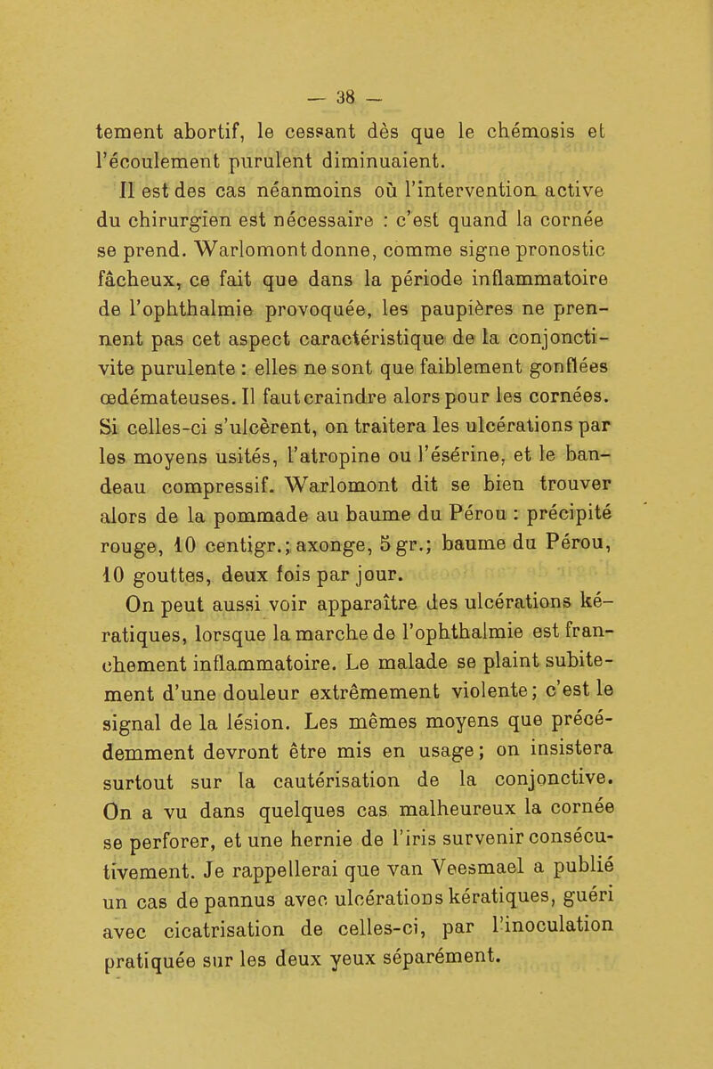 tement abortif, le cessant dès que le chémosis et l'écoulement purulent diminuaient. Il est des cas néanmoins où l'intervention active du chirurgien est nécessaire : c'est quand la cornée se prend. Warlomont donne, comme signe pronostic fâcheux, ce fait que dans la période inflammatoire de l'ophthalmie provoquée, les paupières ne pren- nent pas cet aspect caractéristique de la conjoncti- vite purulente : elles ne sont que faiblement gonflées œdémateuses. Il fautcraindre alors pour les cornées. Si celles-ci s'ulcèrent, on traitera les ulcérations par les moyens usités, l'atropine ou l'ésérine, et le ban- deau compressif. Warlomont dit se bien trouver alors de la pommade au baume du Pérou : précipité rouge, 10 centigr.; axonge, 5gr.; baume du Pérou, 10 gouttes, deux fois par jour. On peut aussi voir apparaître des ulcérations ké- ratiques, lorsque la marche de l'ophthalmie est fran- chement inflammatoire. Le malade se plaint subite- ment d'une douleur extrêmement violente; c'est le signal de la lésion. Les mêmes moyens que précé- demment devront être mis en usage ; on insistera surtout sur la cautérisation de la conjonctive. On a vu dans quelques cas malheureux la cornée se perforer, et une hernie de l'iris survenir consécu- tivement. Je rappellerai que van Veesmael a publié un cas depannus avec ulcérations kératiques, guéri avec cicatrisation de celles-ci, par l'inoculation pratiquée sur les deux yeux séparément.