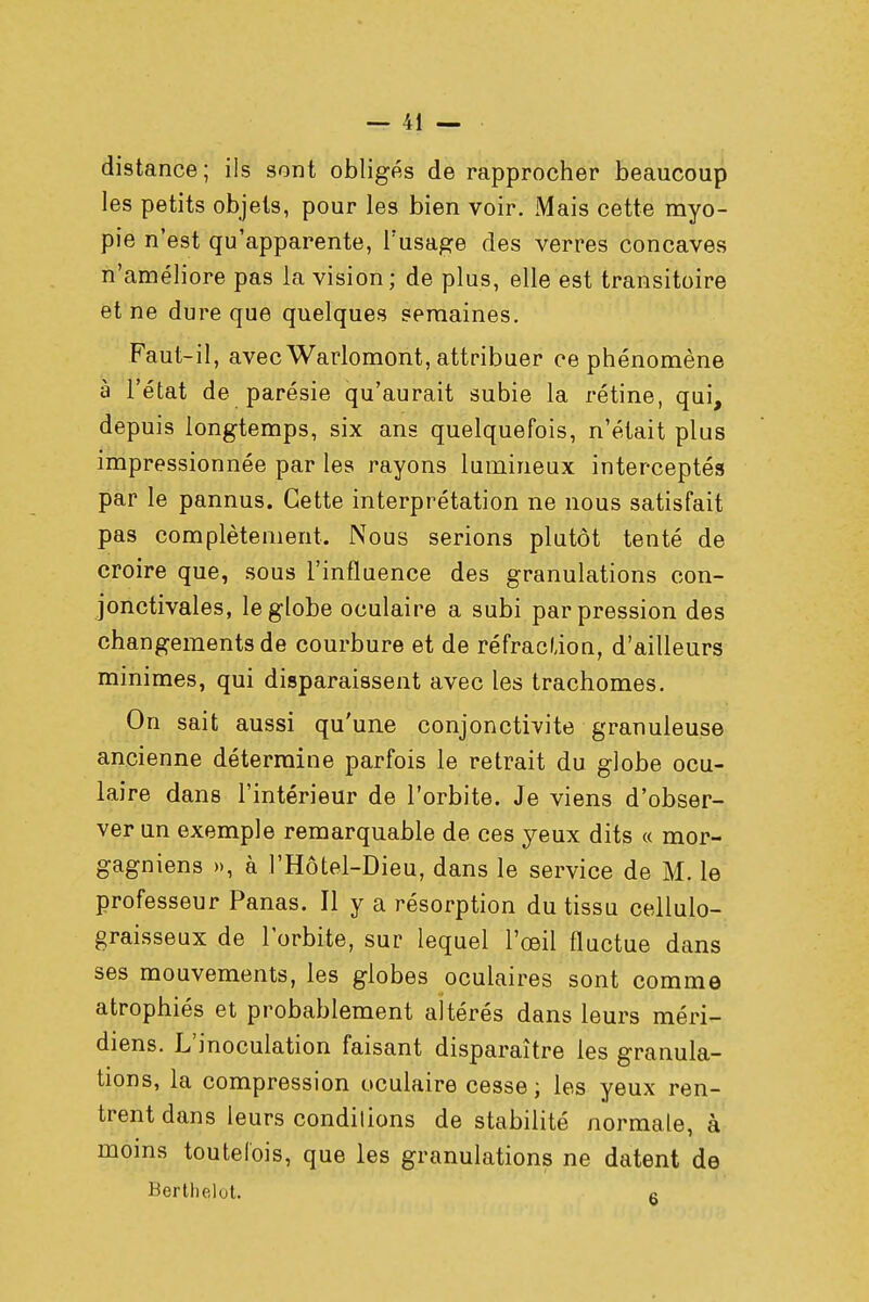 distance; ils sont obligés de rapprocher beaucoup les petits objets, pour les bien voir. Mais cette myo- pie n'est qu'apparente, l'usage des verres concaves n'améliore pas la vision ; de plus, elle est transitoire et ne dure que quelques semaines. Faut-il, avec Warlomont, attribuer ce phénomène à l'état de parésie qu'aurait subie la rétine, qui, depuis longtemps, six ans quelquefois, n'était plus impressionnée par les rayons lumineux interceptés par le pannus. Cette interprétation ne nous satisfait pas complètement. Nous serions plutôt tenté de croire que, sous l'influence des granulations con- jonctivales, le globe oculaire a subi par pression des changements de courbure et de réfraction, d'ailleurs minimes, qui disparaissent avec les trachomes. On sait aussi qu'une conjonctivite granuleuse ancienne détermine parfois le retrait du globe ocu- laire dans l'intérieur de l'orbite. Je viens d'obser- ver un exemple remarquable de ces yeux dits « mor- gagniens », à l'Hôtel-Dieu, dans le service de M. le professeur Panas. Il y a résorption du tissu cellulo- graisseux de l'orbite, sur lequel l'œil fluctue dans ses mouvements, les globes oculaires sont comme atrophiés et probablement altérés dans leurs méri- diens. L'inoculation faisant disparaître les granula- tions, la compression oculaire cesse; les yeux ren- trent dans leurs conditions de stabilité normale, à moins toutefois, que les granulations ne datent de Berthelot. R