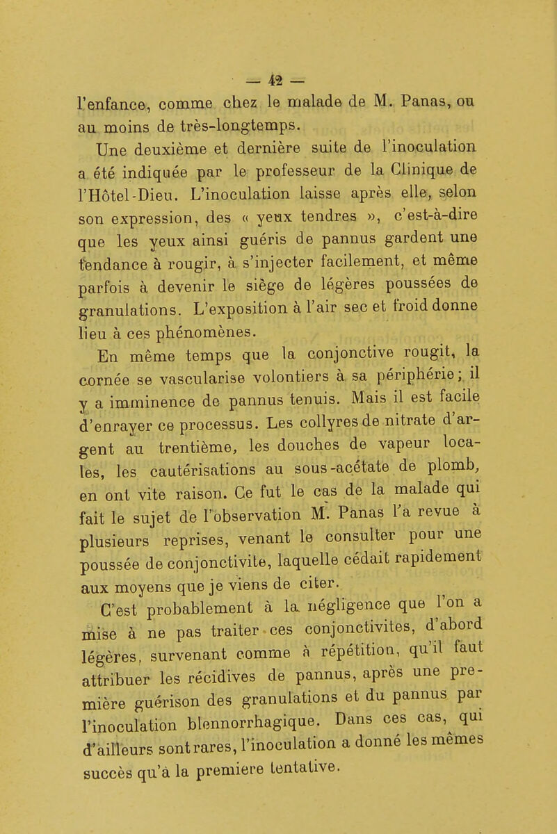 l'enfance, comme chez le malade de M. Panas, ou an moins de très-longtemps. Une deuxième et dernière suite de l'inoculation a été indiquée par le professeur de la Clinique de l'Hôtel-Dieu. L'inoculation laisse après elle, selon son expression, des « yeux tendres », c'est-à-dire que les yeux ainsi guéris de pannus gardent une tendance à rougir, à s'injecter facilement, et même parfois à devenir le siège de légères poussées de granulations. L'exposition à l'air sec et froid donne lieu à ces phénomènes. En même temps que la conjonctive rougit, la cornée se vascularise volontiers à sa périphérie ; il y a imminence de pannus tenuis. Mais il est facile d'enrayer ce processus. Les collyres de nitrate d'ar- gent au trentième, les douches de vapeur loca- les, les cautérisations au sous-acétate de plomb, en ont vite raison. Ce fut le cas de la malade qui fait le sujet de l'observation M~. Panas l'a revue à plusieurs reprises, venant le consulter pour une poussée de conjonctivite, laquelle cédait rapidement aux moyens que je viens de citer. C'est probablement à la négligence que l'on a mise à ne pas traiter ces conjonctivites, d'abord légères, survenant comme à répétition, qu'il faut attribuer les récidives de pannus, après une pre- mière guérison des granulations et du pannus par l'inoculation blennorrhagique. Dans ces cas, qui d'ailleurs sontrares, l'inoculation a donné les mêmes succès qu'à la première tentative.