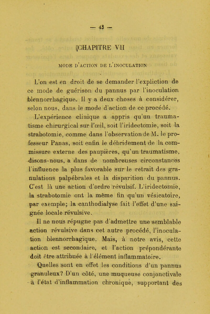 {CHAPITRE VII MODE D'ACTION DE L'iNOCULATION L'on est en droit de se demander l'expliction de ce mode de guérison du pannus par l'inoculation blennorrhagique. 11 y a deux choses à considérer, selon nous, dans le mode d'action de ce procédé. L'expérience clinique a appris qu'un trauma- tisme chirurgical sur l'œil, soit l'iridectomie, soit la strabotomie, comme dans l'observation de M. le pro- fesseur Panas, soit enfin le débridement de la com- missure externe des paupières, qu'un traumatisme, disons-nous, a dans de nombreuses circonstances l'influence la plus favorable sur le retrait des gra- nulations palpébrales et la disparition du pannus. C'est là une action d'ordre révulsif. L'iridectomie, la strabotomie ont la même fin qu'un vésicatoire, par exemple; la canthodialyse fait l'effet d'une sai- gnée locale révulsive. Il ne nous répugne pas d'admettre une semblable action révulsive dans cet autre procédé, l'inocula- tion blennorrhagique. Mais, à notre avis, cette action est secondaire, et l'action prépondérante doit être attribuée à l'élément inflammatoire. Quelles sont en effet les conditions d'un pannus granuleux? D'un côté, une muqueuse conjonctivale à l'état d'inflammation chronique, supportant des