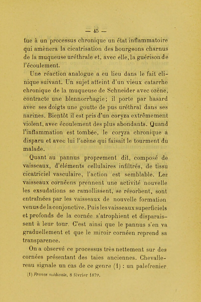 tue à un processus chronique un état inflammatoire qui amènera la cicatrisation des bourgeons charnus de la muqueuse uréthrale et, avec elle,la guérisonde l'écoulement. Une réaction analogue a eu lieu dans le fait cli- nique suivant. Un sujet atteint d'un vieux catarrhe chronique de la muqueuse de Schneider avec ozène, contracte une blennorrhagie ; il porte par hasard avec ses doigts une goutte de pus uréthral dans ses narines. Bientôt il est pris d'un coryza extrêmement violent, avec écoulement des plus abondants. Quand l'inflammation est tombée, le coryza chronique a disparu et avec lui l'ozène qui faisait le tourment du malade. Quant au pannus proprement dit, composé de vaisseaux, d'éléments cellulaires infiltrés, de tissu cicatriciel vasculaire, l'action est semblable. Les vaisseaux cornéens prennent une activité nouvelle les exsudations se ramollissent, se résorbent, sont entraînées par les vaisseaux de nouvelle formation venus de la conjonctive. Puis les vaisseaux superficiels et profonds de la cornée s'atrophient et disparais- sent à leur tour. C'est ainsi que le pannus s'en va graduellement et que le miroir cornéen reprend sa transparence. On a observé ce processus très nettement sur des cornées présentant des taies anciennes. Ghevalle- reau signale un cas de ce genre (1) : un palefrenier (I) France médicale, 8 février