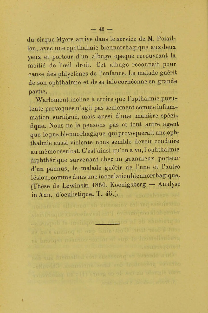 4 du cirque Myers arrive dans le service de M. Polail- lon, avec une ophthalmie blennorrhagique aux deux yeux et porteur d'un albugo opaque recouvrant la moitié de l'œil droit. Cet albugo reconnait pour cause des pblyctènes de l'enfance. Le malade guérit de son ophthalmie et de sa taie cornéenne en grande partie. Warlomont incline à croire que l'opthalmie puru- lente provoquée n'agit pas seulement comme inflam- mation suraiguë, mais aussi d'une manière spéci- fique,. Nous ne le pensons pas et tout autre agent que le pus blennorhagique qui provoquerait une oph- thalmie aussi violente nous semble devoir conduire au même résultat. C'est ainsi qu'on a vu, l'ophthaimie diphthérique survenant chez un granuleux porteur d'un pannus, le malade guérir de l'une et l'autre lésion, comme dans une inoculationblennorrhagique. (Thèse de Lewinski 1860. Koënigsberg — Analyse inAnn. d'oculistique. T. 4b..). \