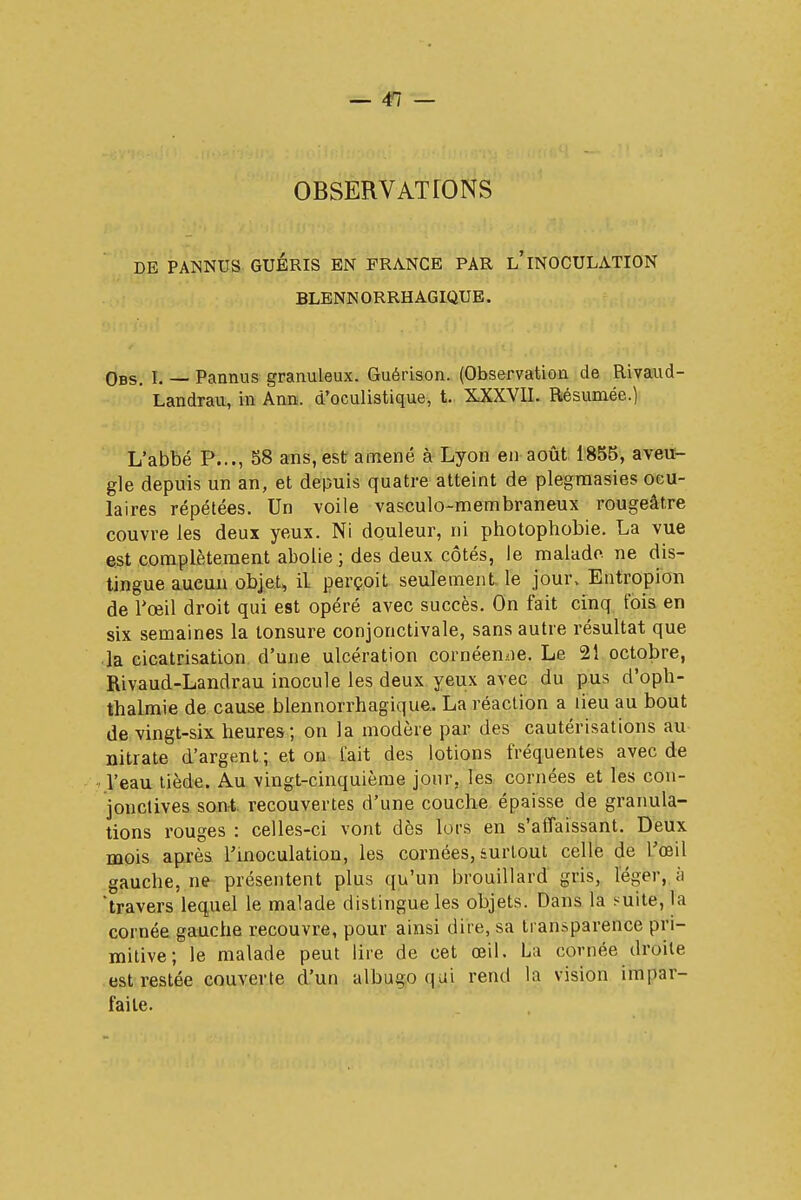 OBSERVATIONS DE PA1SNUS GUÉRIS EN FRANCE PAR l'INOCULATION BLENN ORRH AGIQUE. Obs. E — Pannus granuleux. Guérison. (Observation de Rivaud- ' Landrau, m Ann, d'oculistique, t. XXXVII. Résumée.) L'abbé P..., 58 ans, est amené à Lyon en août 1855, aveu- gle depuis un an, et depuis quatre atteint de plegmasies ocu- laires répétées. Un voile vasculo-membraneux rougeât.re couvre les deux yeux. Ni douleur, ni photophobie. La vue est complètement abolie ; des deux côtés, le malade ne dis- tingue aucun objet, il perçoit seulement le jour, Entropion de l'œil droit qui est opéré avec succès. On fait cinq fois en six semaines la tonsure conjonctivale, sans autre résultat que la cicatrisation d'une ulcération cornéenae. Le 21 octobre, Rivaud-Landrau inocule les deux yeux avec du pus d'oph- thalmie de cause blennorrhagique. La réaction a lieu au bout de vingt-six heures; on la modère par des cautérisations au nitrate d'argent; et on fait des lotions fréquentes avec de l'eau tiède. Au vingt-cinquième jour, les cornées et les con- jonctives sont, recouvertes d'une couche épaisse de granula- tions rouges : celles-ci vont dès lors en s'aiTaissant. Deux mois après l'inoculation, les cornées, surtout celle de l'œil gauche, ne présentent plus qu'un brouillard gris, léger, à travers lequel le malade distingue les objets. Dans la suite, la cornée gauche recouvre, pour ainsi dire, sa transparence pri- mitive; le malade peut lire de cet œil. La cornée droite est restée couverte d'un albugo qui rend la vision impar- faite.