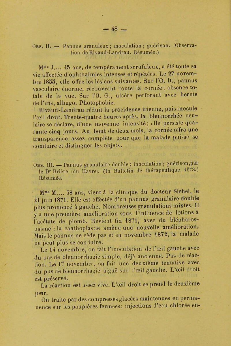 Obs. II. — Pannus granuleux ; inoculation ; guérison. (Observa- tion de Rivaud-Landrau. Résumée.) Mœe J..., 45 ans, de tempérament scrufuleux, a été toute sa vie affectée d'ophthalraies intenses et répétées. Le 27 novem- bre 1855, elle offre les lésions suivantes. Sur l'O. I)., pannus vasculaire énorme, recouvrant toute la cornée ; absence to- tale de la vue. Sur l'O. G., ulcère perforant avec hernie de l'iris, albugo. Photophobie. Rivaud-Landrau réduit la procidence irienne, puis inocule l'œil droit. Trente-quatre heures après, la blennorrhée ocu- laire se déclare, d'une moyenne intensité; elle persiste qua- rante-cinq jours. Au bout de deux mois, la cornée offre une transparence assez complète pour que la malade puisse se conduire et distinguer les objets. Obs. III. — Pannus granulaire double ; inoculation ; guérison,par le Dr Brière (du Havre). (In Bulletin de thérapeutique, 1873.) Résumée. Mme M.... 58 ans, vient à la clinique du docteur Siebel, le 21 juin 1871. Elle est affectée d'un pannus granulaire double plus prononcé à gauche. Nombreuses granulations mixtes. Il y a une première amélioration sous l'influence de lotions à ï'acétate de plomb. Revient fin 1871, avec du blépharos- pasme : la canthoplastie amène une nouvelle amélioration. Mais le pannus ne cède pas et en novembre 1872, la malade ne peut plus se conduire. Le 14 novembre, on fait l'inoculation de l'oeil gauche avec du pus de blennorrhagie simple, déjà ancienne. Pas de réac- tion. Le 17 novembre, on fait une deuxième tentative avec du pus de blennorrhagie aiguë sur l'œil gauche. L'œil droit est préservé. La réaction est assez vive. L'œil droit se prend le deuxième joar. On traite par des compresses glacées maintenues en perma- nence sur les paupières fermées; injections d'eau chlorée en-