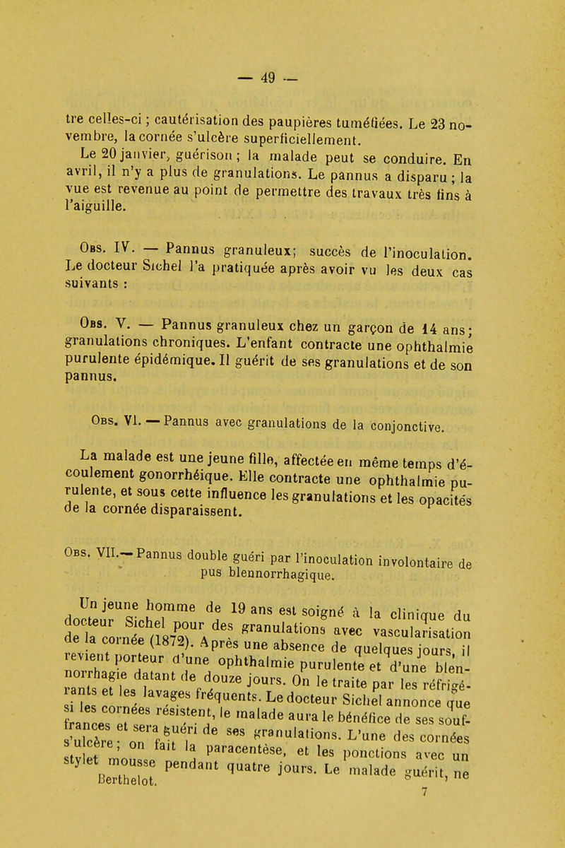 tre celles-ci ; cautérisation des paupières tuméfiées. Le 23 no- vembre, la cornée s'ulcère superficiellement. Le 20 janvier, guérison ; la malade peut se conduire. En avril, il n'y a plus de granulations. Le pannus a disparu; la vue est revenue au point de permettre des travaux très fins à l'aiguille. Obs. IV. — Pannus granuleux; succès de l'inoculation. Le docteur Sichel l'a pratiquée après avoir vu les deux cas suivants : Obs. V. — Pannus granuleux chez un garçon de 14 a granulations chroniques. L'enfant contracte une ophthal purulente épidémique. Il guérit de ses granulations et de pannus. Obs. VI. — Pannus avec granulations de la conjonctive. La malade est une jeune fille, affectée en même temps d'é- coulement gonorrhéique. Elle contracte une ophthalmie pu- rulente, et sous cette influence les granulations et les opacités de la cornée disparaissent. Obs. VII.-Pannus double guéri par l'inoculation involontaire de pus blennorrhagique. doctersîcLTnT î 19 3118 691 S°igné à la cV^ d» 1 rcornée n87PrrA granU!ations av*c vascularisation ae la cornée (1872). Apres une absence de quelques jours il revient porteur d'une ophthalmie purulente etTun^bien rams ef Tes ta31 Vf™ j°UrS' 0n le traite ^ ™A i?e la n J ré?entS- Ledocte«r Sichel annonce que ance? !e rit ï IQalade aura le bénéfice de ses ^f- Ulcère on f^T 6 *ranu,atios- L'une des cornées tv et m'onL 2 Paracentèse, et les ponctions avec un BeTe ^ ^ qU3tre j°UrS- Le ma,ade ***** ^