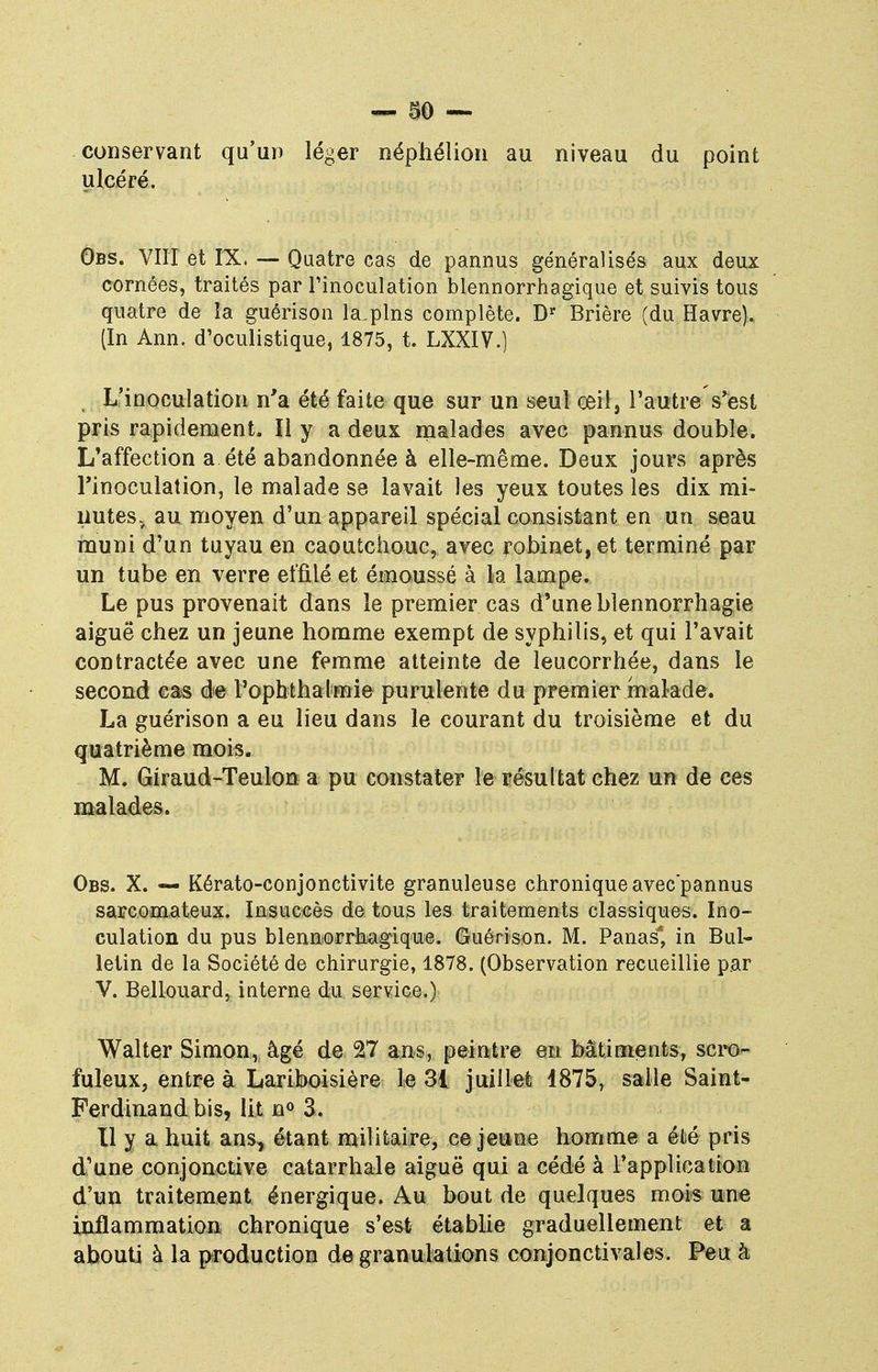 conservant qu'un léger néphélion au niveau du point ulcéré. Obs. VIII et IX. — Quatre cas de pannus généralisés aux deux cornées, traités par l'inoculation blennorrhagique et suivis tous quatre de la guérison la.pins complète. Dr Brière (du Havre). (In Ann. d'oculistique, 1875, t. LXXIV.) L'inoculation n'a été faite que sur un seul œil, l'autre s'est pris rapidement. Il y a deux malades avec pannus double. I/affeetion a été abandonnée à elle-même. Deux jours après l'inoculation, le malade se lavait les yeux toutes les dix mi- nutes, au moyen d'un appareil spécial consistant en un seau muni d'un tuyau en caoutchouc, avec robinet, et terminé par un tube en verre effilé et émoussé à la lampe. Le pus provenait dans le premier cas d'une blennorrhagie aiguë chez un jeune homme exempt de syphilis, et qui l'avait contractée avec une femme atteinte de leucorrhée, dans le second cas de l'ophthalmie purulente du premier malade. La guérison a eu lieu dans le courant du troisième et du quatrième mois. M. Giraud-Teulott a pu constater le résultat chez un de ces malades. Obs. X. — Kérato-conjonctivite granuleuse chronique avec'pannus sarcomateux. Insuccès de tous les traitements classiques. Ino- culation du pus bienn orrhagique. Guérison. M. Panas*, in Bul- letin de la Société de chirurgie, 1878. (Observation recueillie par V. Bellouard, iuterne du service.) Walter Simon, âgé de 27 ans, peintre en bâtiments, scro- fuleux, entre à Lariboisière le 31 juillet 1875, salle Saint- Ferdinand bis, lit n° 3. Il y a huit ans, étant militaire, ce jeune homme a été pris d'une conjonctive catarrhale aiguë qui a cédé à l'application d'un traitement énergique. Au bout de quelques mois une inflammation chronique s'est établie graduellement et a abouti à la production de granulations conjonctivales. Peu h