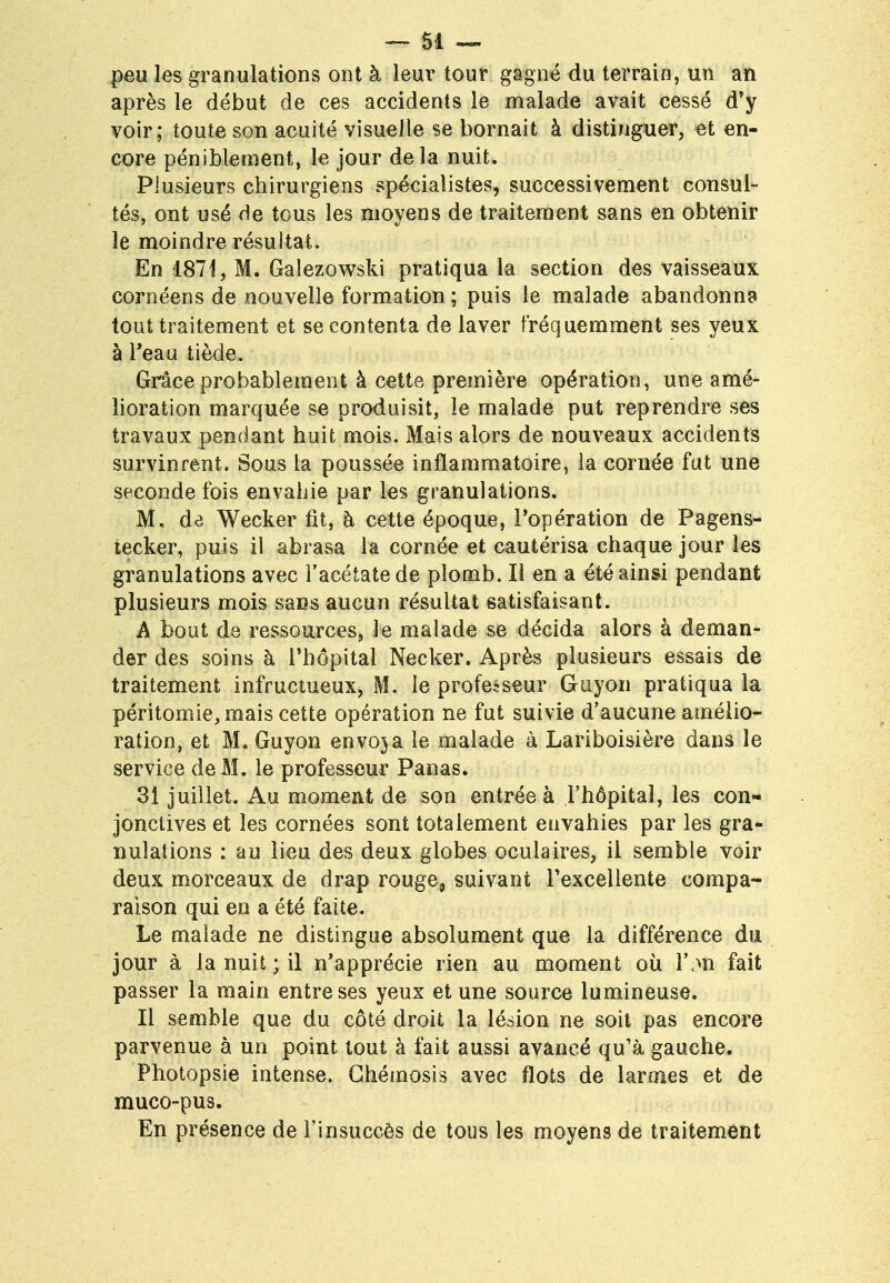 peu les granulations ont à leur tour gagné du terrain, un an après le début de ces accidents le malade avait cessé d'y voir; toute son acuité visuelle se bornait à distinguer, et en- core péniblement, le jour delà nuit. Plusieurs chirurgiens spécialistes, successivement consul- tés, ont usé de tous les moyens de traitement sans en obtenir le moindre résultat. En 1871, M. Galezowski pratiqua la section des vaisseaux cornéens de nouvelle formation ; puis le malade abandonna tout traitement et se contenta de laver fréquemment ses yeux à l'eau tiède. Grâce probablement à cette première opération, une amé- lioration marquée se produisit, le malade put reprendre ses travaux pendant huit mois. Mais alors de nouveaux accidents survinrent. Sous la poussée inflammatoire, la cornée fut une seconde fois envahie par les granulations. M. de Wecker fit, h cette époque, l'opération de Pagens- tecker, puis il abrasa la cornée et cautérisa chaque jour les granulations avec l'acétate de plomb. Il en a été ainsi pendant plusieurs mois sans aucun résultat satisfaisant. A bout de ressources, le malade se décida alors à deman- der des soins à l'hôpital Necker. Après plusieurs essais de traitement infructueux, M. le professeur Guyon pratiqua la péritomie,mais cette opération ne fut suivie d'aucune amélio- ration, et M. Guyon envoya le malade à Lariboisière dans le service de M. le professeur Panas. 31 juillet. Au moment de son entrée à l'hôpital, les con- jonctives et les cornées sont totalement envahies par les gra- nulations : au lieu des deux globes oculaires, il semble voir deux morceaux de drap rouge, suivant l'excellente compa- raison qui en a été faite. Le malade ne distingue absolument que la différence du jour à la nuit ; il n'apprécie rien au moment où l\m fait passer la main entre ses yeux et une source lumineuse. Il semble que du côté droit la lésion ne soit pas encore parvenue à un point tout à fait aussi avancé qu'à gauche. Photopsie intense. Chémosis avec flots de larmes et de muco-pus. En présence de l'insuccès de tous les moyens de traitement