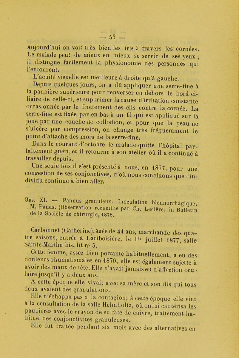 Aujourd'hui on voit très bien les iris à travers les cornées. Le malade peut de mieux en mieux se servir de ses yeux ; il distingue facilement la physionomie des personnes qui ]'entourent. L'acuité visuelle est meilleure à droite qu'à gauche. Depuis quelques jours, on a dû appliquer une serre-fine à la paupière supérieure pour renverser en dehors le bord ci- liaire de celle-ci, et supprimer la cause d'irritation constante occasionnée par le frottement des cils contre la cornée. La serre-fine est fixée par en bas à un Gl qui est appliqué sur la joue par une couche de collodion, et pour que la peau ne s'ulcère par compression, on change très fréquemment le point d'attache des mors de la serre-fine. Dans le courant d'octobre le malade quitte l'hôpital par- faitement guéri, et il retourne à son atelier où il a continué à travailler depuis. Une seule fois il s'est présenté à nous, en 1877, pour une congestion de ses conjonctives, d'où nous concluons que l'in- dividu continue à bien aller. 0b»; ? ~ Pannus granuleux. Inoculation blennorrharique M. Panas. (Observation recueillie par Ch. Leclère, in Bulletin de la Société de chirurgie, 1878. Carbonnet (Catherine), âgée de 44 ans, marchande des qua- tre saisons, entrée à Lariboisière, le 1 juillet 1877 salle Sainte-Marthe bis, lit n° 5. Cette femme, assez bien portante habituellement, a eu des douleurs rhumatismales en 1870, elle est également sujette à avoir des maux de tête. Elle n'avait jamais eu d'affection ocu . laire jusqu'il y a deux ans. A cette époque elle vivait avec sa mère et son fils qui tous deux avaient des granulations. Elle, n'échappa pas à la contagion; à cette époque elle vint à la consultation de la salle Helmholtz, où on lui cautérisa les paupières avec le crayon de sulfate de cuivre, traitement ha- bituel des conjonctivites granuleuses. Elle fut traitée pendant six mois avec des alternatives en