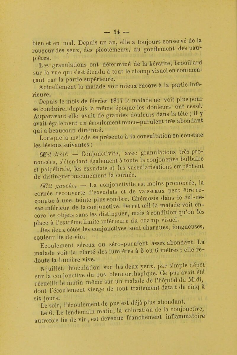 bien et en mal. Depuis un an, elle a toujours conservé de la rougeur des yeux, des picotements, du gonflement des pau- pières. Les granulations ont déterminé de la kératite, brouillard sur la vue qui s'est étendu à tout le champ visuel en commen- çant par la partie supérieure. Actuellement la malade voit mieux encore à la partie mfé- Depuis le mois de février 1877 la malade ne voit plus pour se conduire, depuis la même époque les douleurs ont cessé. Auparavant elle avait de grandes douleurs dans la tête ; il y avait également un écoulement muco-purulent très abondant qui a beaucoup diminué. Lorsque la malade se présente à la consultation on constate les lésions suivantes : Œil droit. — Conjonctivite, avec gtanulations très pro- noncées, s'étendant également à toute la conjonctive bulbaire et palpébrale, les exsudais et les vascularisations empêchent de distinguer aucunement la cornée. (JEU gauche. — La conjonctivite est moins prononcée, la cornée recouverte d'exsudats et de vaisseaux peut être re- connue à une teinte plus sombre. Ghémosis dans le cul-de- sac intérieur de la conjonctive. De cet œil la malade voit en- core les objets sans les distinguer, mais à condition qu'on les place à l'extrême limite inférieure du champ visuel. Des deux côtés les conjonctives sont charnues, fongueuses, couleur lie de vin. Ecoulement séreux ou séro-purulent assez abondant. La malade voit la clarté des lumières à 5 ou 6 mètres ; elle re- doute la lumière vive. 5 juillet. Inoculation sur les deux yeux, par simple dépôt sur la conjonctive du pus blennonhagique. Ce pus avait ete recueilli le matin même sur un malade de l'hôpital du Midi dont l'écoulement vierge de tout traitement datait de cinq a six jours. , Le soir l'écoulement de pus est déjà plus abondant. Le 6 Le lendemain matin, la coloration de la conjoncture, autrefois lie de vin, est devenue franchement inflammatoire