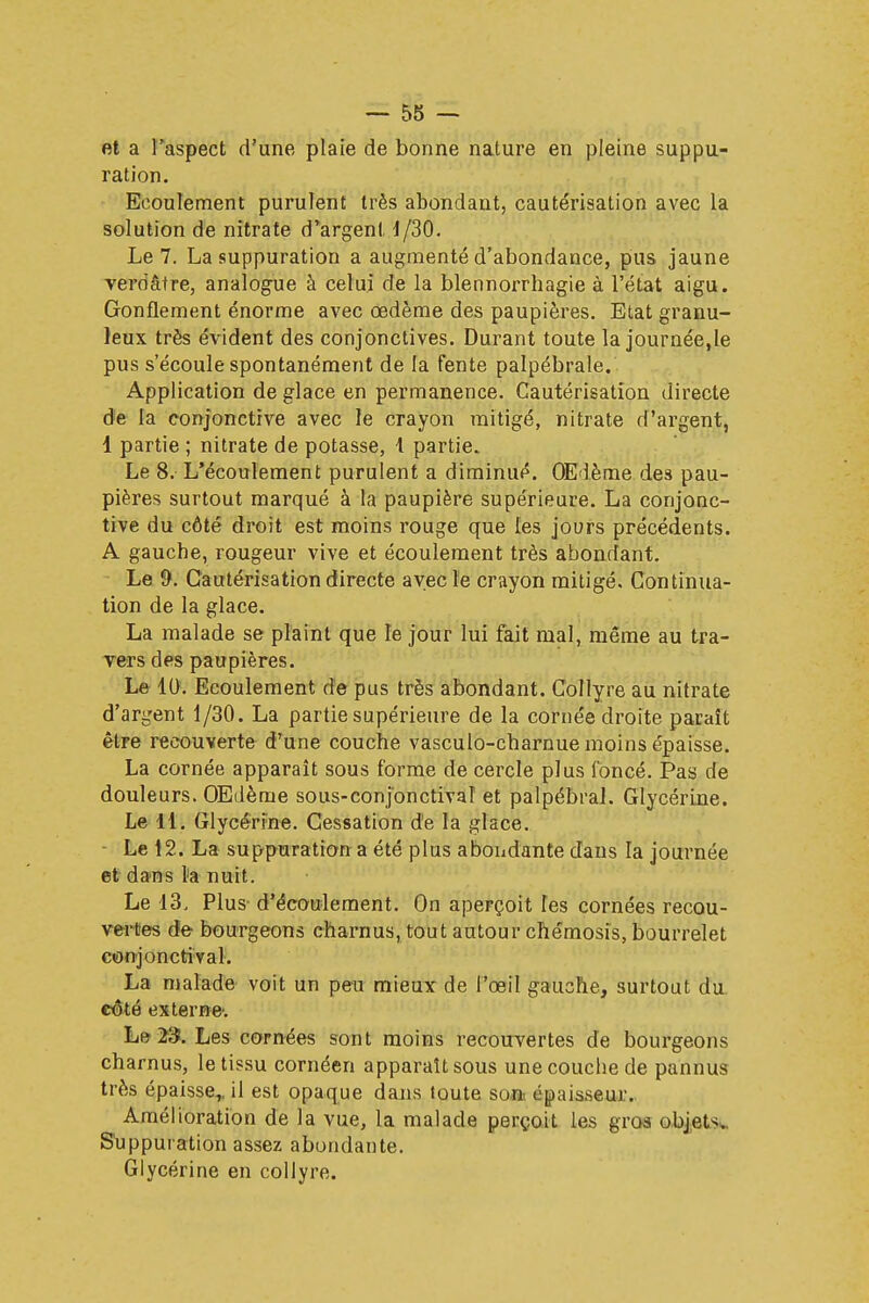 et a l'aspect d'une plaie de bonne nature en pleine suppu- ration. Ecoulement purulent très abondant, cautérisation avec la solution de nitrate d'argent 4/30. Le 7. La suppuration a augmenté d'abondance, pus jaune verdâtre, analogue à celui de la blennorrhagie à l'état aigu. Gonflement énorme avec œdème des paupières. Etat granu- leux très évident des conjonctives. Durant toute la journée,le pus s'écoule spontanément de la fente palpébrale. Application de glace en permanence. Cautérisation directe de la conjonctive avec le crayon mitigé, nitrate d'argent, 1 partie ; nitrate de potasse, 1 partie. Le 8. L'écoulement purulent a diminué. OEdème des pau- pières surtout marqué à la paupière supérieure. La conjonc- tive du côté droit est moins rouge que les jours précédents. A gauche, rougeur vive et écoulement très abondant. Le 9. Cautérisation directe avec le crayon mitigé. Continua- tion de la glace. La malade se plaint que le jour lui fait mal, même au tra- vers des paupières. Le 10. Ecoulement de pus très abondant. Collyre au nitrate d'argent 1/30. La partie supérieure de la cornée droite paraît être recouverte d'une couche vasculo-charnue moins épaisse. La cornée apparaît sous forme de cercle plus foncé. Pas de douleurs. OEdème sous-conj'onctival et palpébral. Glycérine. Le 11. Glycérine. Cessation de la glace. Le 12. La suppuration a été plus abondante dans la journée et dans la nuit. Le 13, Plus d'écoulement. On aperçoit les cornées recou- vertes de bourgeons charnus, tout autour chémosïs, bourrelet conjonctival. La malade voit un peu mieux de l'œil gauche, surtout du côté externe'. Le 23. Les cornées sont moins recouvertes de bourgeons charnus, le tissu cornéen apparaît sous une couche de pannus très épaisse,, il est opaque dans toute son épaisseur. Amélioration de la vue, la malade perçoit les gros objets.. Suppuration assez abondante. Glycérine en collyre.