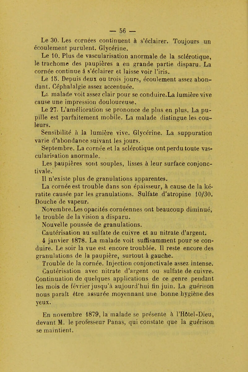 Le 30. Les cornées continuent à s'éclairer. Toujours un écoulement purulent. Glycérine. Le 10. Plus de vascularisation anormale de la sclérotique, le trachome des paupières a en grande partie disparu. La cornée continue à s'éclairer et laisse voir l'iris. Le 15. Depuis deux ou trois jours, écoulement assez abon- dant. Céphalalgie assez accentuée. ho malade voit assez clair pour se conduire.La lumière vive cause une impression douloureuse. Le 27. L'amélioration se prononce de plus en plus. La pu- pille est parfaitement mobile. La malade distingue les cou- leurs. Sensibilité à la lumière vive. Glycérine. La suppuration varie d'abondance suivant les jours. Septembre. La cornée et la sclérotique ont perdu toute vas- cularisation anormale. . Les paupières sont souples, lisses à leur surface conjonc- tivale.' Il n'existe plus de granulations apparentes. La cornée est trouble dans son épaisseur, à cause de la ké- ratite causée par les granulations. Sulfate d'atropine 10/30. Douche de vapeur. Novembre.Les opacités cornéennes ont beaucoup diminué, le trouble de la vision a disparu. Nouvelle poussée de granulations. Cautérisation au sulfate de cuivre et au nitrate d'argent. 4 janvier 1878. La malade voit suffisamment pour se con- duire. Le soir la vue est encore troublée. Il reste encore des granulations de la paupière, surtout à gauche. Trouble de la cornée. Injection conjonctivale assez intense. Cautérisation avec nitrate d'argent ou sulfate de cuivre. Continuation de quelques applications de ce genre pendant les mois de février jusqu'à aujourd'hui fin juin. La guérison nous paraît être assurée moyennant une bonne hygiène des yeux. En novembre 1879, la malade se présente à l'Hôtel-Dieu, devant M. le professeur Panas, qui constate que la guérison se maintient.