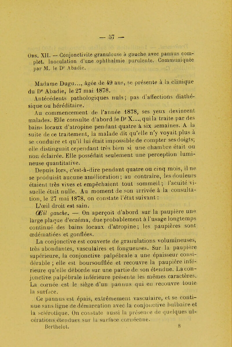 Obs. XII. — Conjonctivite granuleuse à gauehe avec pannus com- plet. Inoculation d'une ophthalmie purulente. Communiquée par M. le Dr Abaclie. Madame Dugu..., âgée de 49 au?, se présente à la clinique du DT Abadie, le 27 mai 1878. Antécédents pathologiques nuls; pas d'affections diathé- sique ou héréditaire. Au commencement de l'année 1878, ses yeux devinrent malades. Elle consulte d'abord le DrX...,quila traite par des bains locaux d'atropine pendant quatre à six semaines. A la suite de ce traitement, la malade dit qu'elle n'y voyait plus à se conduire et qu'il lui était impossible de compter ses doigts; elle distinguait cependant très bien si une chambre était ou non éclairée. Elle possédait seulement une perception lumi- neuse quantitative. Depuis lors, c'est-à-dire pendant quatre ou cinq mois, il ne se produisit aucune amélioration; au contraire, les douleurs étaient très vives et empêchaient tout sommeil ; l'acuité vi- suelle était nulle. Au moment de son arrivée à la consulta- tion, le 27 mai 1878, on constate retat suivant : L'oeil droit est sain. Œil gauche. — On aperçoit d'abord sur la paupière une. large plaque d'eczéma, due probablement à l'usage longtemps continué des bains locaux d'atropine; les paupières sont œdématiées et gonflées. La conjonctive est couverte de granulations volumineuses, très abondantes, vasculaires et fongueuses. Sur la paupière supérieure, la conjonctive palpébrale a une épaisseur consi- dérable ; elle est boursouftlée et recouvre la paupière infé- rieure qu'elle déborde sur une partie de son étendue. La con- jonctive palpébrale inférieure présente les mêmes caractères. La carnée est le siège d'un pannus qui en recouvre toute la surface. Ce pannus est épais, extrêmement vasculaire, et se conti- nue sans ligne rie démarcation avec la conjonctive bulbaire, et la sclérotique. On constate aussi la présence de quelques ul- cérations étendues sur la surface eornéeûne. Berthelot. 8