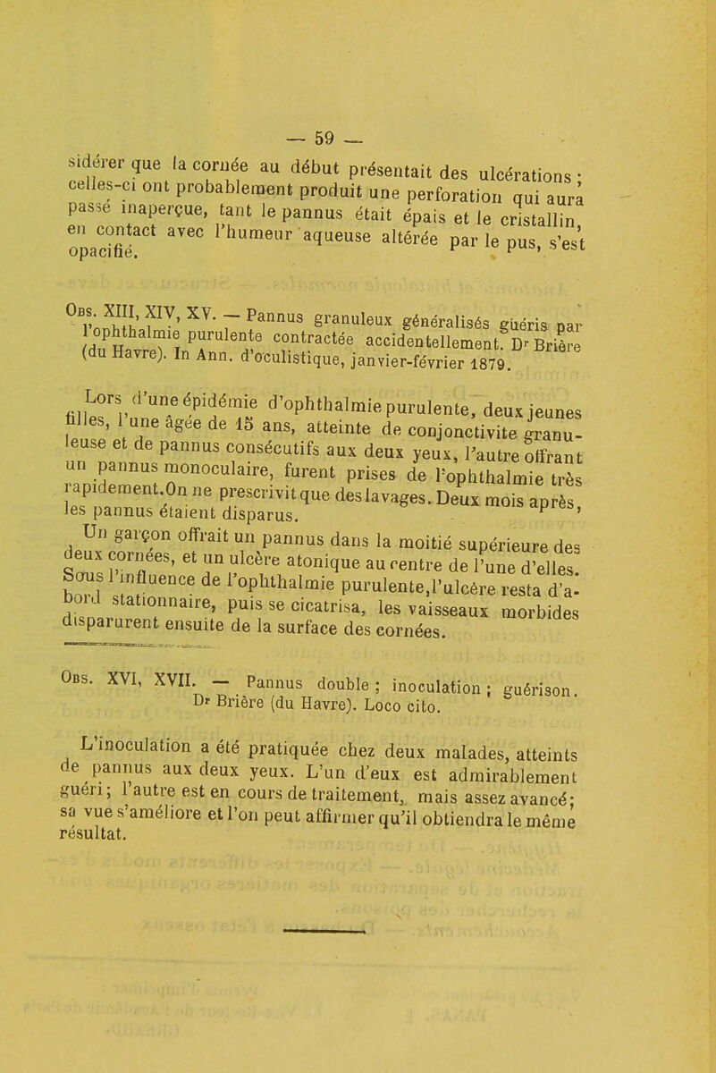 sidérer que la cornée au début présentait des ulcérations • celles-ci ont probablement produit une perforation aura passe inaperçue, tant le pannus était épais et le cristallin opadflf* FlmmeUr aqU6USe aUérée parIePus' 1W' 7 ?annUS ëranuleux généralisés giiéris par iophthalmie purulente contractée accidentellement Dr Brièrè (du Havre). In Ann. d'oculistique, janvier-février 1879 Lors (l'une épidémie d'ophthalmie purulente, deux jeunes biles, 1 une agee de 15 ans, atteinte de conjonctivite granu- leuse et de pannus consécutifs aux deux yeux, l'autre offrant un pannus monoculaire, furent prises de PophthalnSe trè rapidement On ne prescrivitque deslavages. Deux moiTap ès les pannus étaient disparus. P ' Un garçon offrait un pannus dans la moitié supérieure des deux cornées, et un ulcère atonique au centre de l'une belles boTl IL 6nCe ^ F0phthaIraie Purulente.l'ulcére resta d a-' bord stat.onnaire, puis se cicatrisa, les vaisseaux morbides disparurent ensuite de la surface des cornées. Obs. XVI, XVII - Pannus double ; inoculation ; guérison Dr Bnère (du Havre). Loco cito. L'inoculation a été pratiquée cbez deux malades, atteints de pannus aux deux yeux. L'un d'eux est admirablement guen ; 1 autre est en cours de traitement, mais assez avancé- sa vue s'améhore et l'on peut affirmer qu'il obtiendra le même résultat.